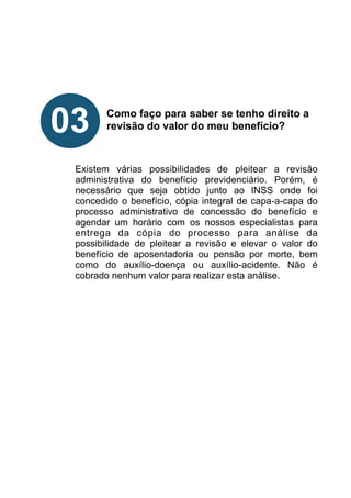 !
!
!
!
!
Como faço para saber se tenho direito a
revisão do valor do meu benefício?
!
!
!
Existem várias possibilidades de pleitear a revisão
administrativa do benefício previdenciário. Porém, é
necessário que seja obtido junto ao INSS onde foi
concedido o benefício, cópia integral de capa-a-capa do
processo administrativo de concessão do benefício e
agendar um horário com os nossos especialistas para
entrega da cópia do processo para análise da
possibilidade de pleitear a revisão e elevar o valor do
benefício de aposentadoria ou pensão por morte, bem
como do auxílio-doença ou auxílio-acidente. Não é
cobrado nenhum valor para realizar esta análise.
!
!
!
!
!
!
03
 