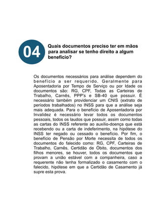 !
!
!
!
Quais documentos preciso ter em mãos
para analisar se tenho direito a algum
benefício?
!
!
!
Os documentos necessários para análise dependem do
benefício a ser requerido. Geralmente para
Aposentadoria por Tempo de Serviço ou por Idade os
documentos são: RG, CPF, Todas as Carteiras de
Trabalho, Carnês, PPP's e SB-40 que possuir. É
necessário também providenciar um CNIS (extrato de
períodos trabalhados) no INSS para que a análise seja
mais adequada. Para o benefício de Aposentadoria por
Invalidez é necessário levar todos os documentos
pessoais, todos os laudos que possuir, assim como todas
as cartas do INSS referente ao auxílio-doença que está
recebendo ou a carta de indeferimento, na hipótese do
INSS ter negado ou cessado o benefício. Por fim, o
benefício de Pensão por Morte necessita de todos os
documentos do falecido como: RG, CPF, Carteiras de
Trabalho, Carnês, Certidão de Óbito, documentos dos
filhos menores, se houver, todos os documentos que
provam a união estável com a companheira, caso a
requerente não tenha formalizado o casamento com o
falecido, hipótese em que a Certidão de Casamento já
supre esta prova.
!
!
!
!
04
 