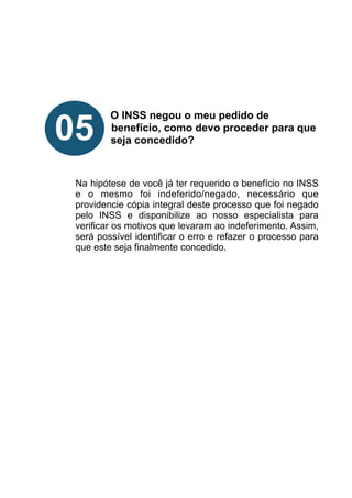 !
!
!
!
!
O INSS negou o meu pedido de
benefício, como devo proceder para que
seja concedido?
!
!
!
Na hipótese de você já ter requerido o benefício no INSS
e o mesmo foi indeferido/negado, necessário que
providencie cópia integral deste processo que foi negado
pelo INSS e disponibilize ao nosso especialista para
verificar os motivos que levaram ao indeferimento. Assim,
será possível identificar o erro e refazer o processo para
que este seja finalmente concedido.
!
!
!
!
!
05
 