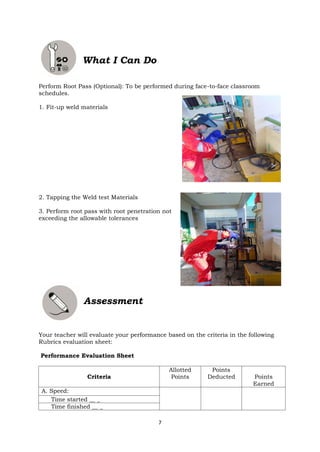 7
What I Can Do
Perform Root Pass (Optional): To be performed during face-to-face classroom
schedules.
1. Fit-up weld materials
2. Tapping the Weld test Materials
3. Perform root pass with root penetration not
exceeding the allowable tolerances
Assessment
Your teacher will evaluate your performance based on the criteria in the following
Rubrics evaluation sheet:
Performance Evaluation Sheet
Criteria
Allotted
Points
Points
Deducted Points
Earned
A. Speed:
Time started __ _
Time finished __ _
 