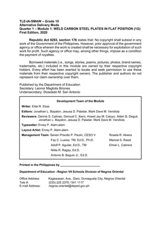 TLE-IA-SMAW – Grade 10
Alternative Delivery Mode
Quarter 1 – Module 1: WELD CARBON STEEL PLATES IN FLAT POSITION (1G)
First Edition, 2020
Republic Act 8293, section 176 states that: No copyright shall subsist in any
work of the Government of the Philippines. However, prior approval of the government
agency or office wherein the work is created shall be necessary for exploitation of such
work for profit. Such agency or office may, among other things, impose as a condition
the payment of royalties.
Borrowed materials (i.e., songs, stories, poems, pictures, photos, brand names,
trademarks, etc.) included in this module are owned by their respective copyright
holders. Every effort has been exerted to locate and seek permission to use these
materials from their respective copyright owners. The publisher and authors do not
represent nor claim ownership over them.
Published by the Department of Education
Secretary: Leonor Magtolis Briones
Undersecretary: Diosdado M. San Antonio
Printed in the Philippines by ________________________
Department of Education –Region VII Schools Division of Negros Oriental
Office Address: Kagawasan, Ave., Daro, Dumaguete City, Negros Oriental
Tele #: (035) 225 2376 / 541 1117
E-mail Address: negros.oriental@deped.gov.ph
Development Team of the Module
Writer: Elde R. Ebas
Editors: Jonathan L. Bayaton, Jesusa D. Paladar, Mark Dave M. Vendiola
Reviewers: Dennis S. Calinao, Gemuel C. Ibero, Howel Jay M. Caluyo, Alden B. Deguit,
Jonathan L. Bayaton, Jesusa D. Paladar, Mark Dave M. Vendiola
Typesetter: Enrey P. Alam-alam
Layout Artist: Enrey P. Alam-alam
Management Team: Senen Priscillo P. Paulin, CESO V Rosela R. Abiera
Fay C. Luarez, TM, Ed.D., Ph.D. Maricel S. Rasid
Adolf P. Aguilar, Ed.D., TM Elmar L. Cabrera
Nilita R. Ragay, Ed.D.
Antonio B. Baguio Jr., Ed.D.
 