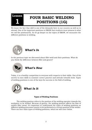 2
Lesson
1
FOUR BASIC WELDING
POSITIONS (1G)
We know the fact that skill is one of the demands here in our country as well as in
abroad. One of the important positions in SMAW that students must possess is what
we call flat position(1G). As we go deeper on the topics of SMAW, we encounter the
different positions in welding.
What’s In
In the previous topic we discussed about fillet weld and their positions. What do
you think the difference between fillet and groove?
What’s New
Today, it is a healthy competition to everyone with respects to their skills. One of the
secrets to earn skills is constant correct practice and attitude towards work. Types
of welding positions is one of the keys for success in the field of welding.
What Is It
Types of Welding Positions
The welding position refers to the position of the welding operator towards the
workpiece to be welded. Because of gravity, the welding position affects the flow of
molten filler metal. It’s important to understand the types of welding positions as
different welding processes require to be performed at a certain position of the welder.
There are four main types of welding positions, which we will cover below.
 