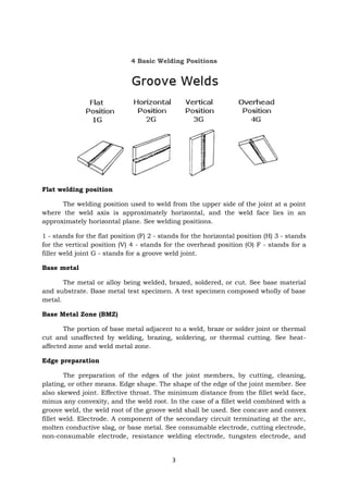 3
4 Basic Welding Positions
Flat welding position
The welding position used to weld from the upper side of the joint at a point
where the weld axis is approximately horizontal, and the weld face lies in an
approximately horizontal plane. See welding positions.
1 - stands for the flat position (F) 2 - stands for the horizontal position (H) 3 - stands
for the vertical position (V) 4 - stands for the overhead position (O) F - stands for a
filler weld joint G - stands for a groove weld joint.
Base metal
The metal or alloy being welded, brazed, soldered, or cut. See base material
and substrate. Base metal test specimen. A test specimen composed wholly of base
metal.
Base Metal Zone (BMZ)
The portion of base metal adjacent to a weld, braze or solder joint or thermal
cut and unaffected by welding, brazing, soldering, or thermal cutting. See heat-
affected zone and weld metal zone.
Edge preparation
The preparation of the edges of the joint members, by cutting, cleaning,
plating, or other means. Edge shape. The shape of the edge of the joint member. See
also skewed joint. Effective throat. The minimum distance from the fillet weld face,
minus any convexity, and the weld root. In the case of a fillet weld combined with a
groove weld, the weld root of the groove weld shall be used. See concave and convex
fillet weld. Electrode. A component of the secondary circuit terminating at the arc,
molten conductive slag, or base metal. See consumable electrode, cutting electrode,
non-consumable electrode, resistance welding electrode, tungsten electrode, and
 