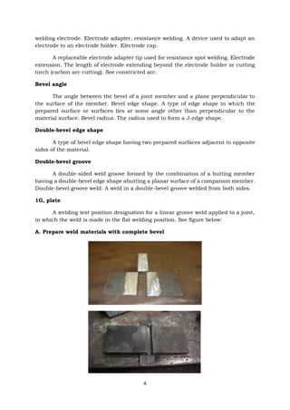4
welding electrode. Electrode adapter, resistance welding. A device used to adapt an
electrode to an electrode holder. Electrode cap.
A replaceable electrode adapter tip used for resistance spot welding. Electrode
extension. The length of electrode extending beyond the electrode holder or cutting
torch (carbon arc cutting). See constricted arc.
Bevel angle
The angle between the bevel of a joint member and a plane perpendicular to
the surface of the member. Bevel edge shape. A type of edge shape in which the
prepared surface or surfaces lies at some angle other than perpendicular to the
material surface. Bevel radius. The radius used to form a J-edge shape.
Double-bevel edge shape
A type of bevel edge shape having two prepared surfaces adjacent to opposite
sides of the material.
Double-bevel groove
A double-sided weld groove formed by the combination of a butting member
having a double-bevel edge shape abutting a planar surface of a companion member.
Double-bevel groove weld. A weld in a double-bevel groove welded from both sides.
1G, plate
A welding test position designation for a linear groove weld applied to a joint,
in which the weld is made in the flat welding position. See figure below:
A. Prepare weld materials with complete bevel
 