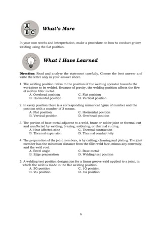 6
What’s More
In your own words and interpretation, make a procedure on how to conduct groove
welding using the flat position.
What I Have Learned
Direction: Read and analyze the statement carefully. Choose the best answer and
write the letter only in your answer sheet.
1. The welding position refers to the position of the welding operator towards the
workpiece to be welded. Because of gravity, the welding position affects the flow
of molten filler metal.
A. Overhead position C. Flat position
B. Horizontal position D. Vertical position
2. In every position there is a corresponding numerical figure of number and the
position with a number of 3 means.
A. Flat position C. Horizontal position
B. Vertical position D. Overhead position
3. The portion of base metal adjacent to a weld, braze or solder joint or thermal cut
and unaffected by welding, brazing, soldering, or thermal cutting.
A. Heat affected zone C. Thermal contraction
B. Thermal expansion D. Thermal conductivity
4. The preparation of the joint members, is by cutting, cleaning and plating. The joint
member has the minimum distance from the fillet weld face, minus any convexity,
and the weld root.
A. Bevel angle C. Base metal
B. Edge preparation D. Welding test position
5. A welding test position designation for a linear groove weld applied to a joint, in
which the weld is made in the flat welding position.
A. 3G position C. 1G position
B. 2G position D. 4G position
 