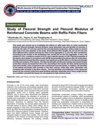 Study of Flexural Strength and Flexural Modulus of Reinforced Concrete Beams with Raffia Palm Fibers
Study of Flexural Strength and Flexural Modulus of
Reinforced Concrete Beams with Raffia Palm Fibers
*1Akpokodje, O.I., 2Uguru, H. and 3Esegbuyota, D
1,3Department of Civil Engineering Technology, Delta State Polytechnic, Ozoro, Nigeria
2Department of Agricultural and Bio-Environmental Engineering Technology, Delta State Polytechnic, Ozoro, Nigeria
This study was carried out to investigate the effects of raffia palm fibre on some mechanical
behaviour (flexural strength, flexural modulus, water absorption rate and density) of concrete. A
concrete mix ratio of 1:2:4 was used for the concrete beams production, while a water to cement
ratio (w/c) of 0.5 was adopted. In the study, three different fibre lengths (10, 20 and 30 mm) and
three different fibre content (volume) by mass of fine aggregate (1, 2 and 3%) were considered.
According to the results of the preliminary test carried out on the fine aggregate, it had a silt
content of 1.6%, a moisture content of 8.3%, and a specific gravity of 2.95. Flexural properties of
the beams were tested in accordance with ASTM recommended procedures after 28 curing days.
Results obtained showed that fibre volume had significant (p ≤0.05) effect on the flexural strength
and flexural modulus of the beams. The flexural strength and flexural modulus decreased linearly
as the fibre volume increased from 0% to 3%. According to the results, the fibre reinforced beams
were more ductile, when compared to the unreinforced concrete beams. In addition, the densities
of the beams decreased with increase in the fibre volume; while their water absorption rate
increased with increase in the fibre volume. The low densities and brittleness of the reinforced
beams (at low volume) made them good building materials, especially when heavy weight beams
are a problem, provided the beams are not exposed to high moisture levels.
Keywords: Raffia palm fibres; concrete, flexural strength, flexural modulus, density
INTRODUCTION
Concrete is one of the most widely used construction
material in the construction and building industries, which
are among the most active sectors in the world. Concrete
is a mineral composite, which consists of fine and coarse
aggregates, water, and a binding agent (generally
cement), and in some cases admixtures and additives
(Lafarge, 2009). Globally, the utilization of concrete in
building and construction is twice the total amount of all
other building materials used, i.e. wood, steel, plastic and
aluminum. According to statistics from the Cement
Association of Canada, the annual global production of
concrete stands at about 4 billion cubic meters, this is
spread unequally in more than 120 countries (Ecosmart,
2019). By 2025, the world population is expected to rise by
about 35%, rising up to about 10 billion people. Therefore,
about two billion additional human beings will need
adequate shelter to ensure their mobility. This will further
contribute to the menace of climate change and energy
efficiency, because presently the building industry
accounts for about 39% of the world’s energy consumption
and 42% of its CO2 emissions (Lafarge, 2009). To curb this
menace, sustainable construction methods are been
developed for the building and construction industries.
Sustainable construction involves limiting the negative
environmental impacts of buildings, while guaranteeing
them superior quality in terms of aesthetics, durability and
resistance. The International Council of Building (CIB)
stated that sustainable construction is responsible for
creating and maintaining a healthy built-up environment,
based on the efficient use of resources and following
ecological principles (Yan and Chouw, 2014). The usage
*Corresponding Author: Akpokodje O.I., Department of
Civil Engineering Technology, Delta State Polytechnic,
Ozoro, Nigeria.
E-mail: erobo2011@gmail.com; Tel: +234-8035420074
Research Article
Vol. 3(1), pp. 057-064, June, 2019. © www.premierpublishers.org. ISSN: 1936-868X
World Journal of Civil Engineering and Construction Technology
 