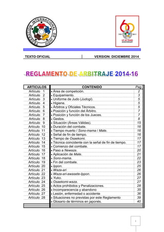 1
TEXTO OFICIAL VERSION: DICIEMBRE 2014
ARTICULOS CONTENIDO Pag.
Artículo 1  Área de competición. 2
Artículo 2  Equipamiento. 3
Artículo 3  Uniforme de Judo (Judogi). 5
Artículo 4  Higiene. 5
Artículo 5  Árbitros y Oficiales Técnicos. 5
Artículo 6  Posición y función del Árbitro. 7
Artículo 7  Posición y función de los Jueces. 7
Artículo 8  Gestos. 8
Artículo 9  Situación (Áreas Válidas). 15
Artículo 10  Duración del combate. 16
Artículo 11  Tiempo muerto / Sono-mama / Mate. 16
Artículo 12  Señal de fin de tiempo. 16
Artículo 13  Tiempo de Osaekomi. 17
Artículo 14  Técnica coincidente con la señal de fin de tiempo. 17
Artículo 15  Comienzo del combate. 17
Artículo 16  Paso a Newaza. 20
Artículo 17  Aplicación de Mate. 21
Artículo 18  Sono-mama. 22
Artículo 19  Fin del combate. 23
Artículo 20  Ippon. 25
Artículo 21  Waza-ari 26
Artículo 22  Waza-ari-awasete-Ippon. 26
Artículo 23  Yuko. 27
Artículo 24  Osaekomi-waza. 27
Artículo 25  Actos prohibidos y Penalizaciones. 28
Artículo 26  Incomparecencia y abandono 35
Artículo 27  Lesión, enfermedad o accidente 36
Artículo 28  Situaciones no previstas por este Reglamento 39
 Glosario de términos en japonés. 40
 