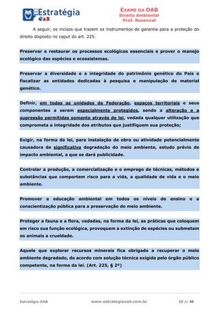 EXAME DA OAB
Direito Ambiental
Prof. Rosenval
Estratégia OAB www.estrategiaoab.com.br 10 de 48
A seguir, os incisos que trazem os instrumentos de garantia para a proteção do
direito disposto no caput do art. 225.
Preservar e restaurar os processos ecológicos essenciais e prover o manejo
ecológico das espécies e ecossistemas.
Preservar a diversidade e a integridade do patrimônio genético do País e
fiscalizar as entidades dedicadas à pesquisa e manipulação de material
genético.
Definir, em todas as unidades da Federação, espaços territoriais e seus
componentes a serem especialmente protegidos, sendo a alteração e a
supressão permitidas somente através de lei, vedada qualquer utilização que
comprometa a integridade dos atributos que justifiquem sua proteção;
Exigir, na forma da lei, para instalação de obra ou atividade potencialmente
causadora de significativa degradação do meio ambiente, estudo prévio de
impacto ambiental, a que se dará publicidade.
Controlar a produção, a comercialização e o emprego de técnicas, métodos e
substâncias que comportem risco para a vida, a qualidade de vida e o meio
ambiente.
Promover a educação ambiental em todos os níveis de ensino e a
conscientização pública para a preservação do meio ambiente.
Proteger a fauna e a flora, vedadas, na forma da lei, as práticas que coloquem
em risco sua função ecológica, provoquem a extinção de espécies ou submetam
os animais a crueldade.
Aquele que explorar recursos minerais fica obrigado a recuperar o meio
ambiente degradado, de acordo com solução técnica exigida pelo órgão público
competente, na forma da lei. (Art. 225, § 2º)
 