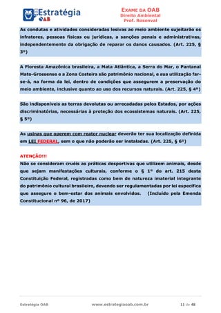 EXAME DA OAB
Direito Ambiental
Prof. Rosenval
Estratégia OAB www.estrategiaoab.com.br 11 de 48
As condutas e atividades consideradas lesivas ao meio ambiente sujeitarão os
infratores, pessoas físicas ou jurídicas, a sanções penais e administrativas,
independentemente da obrigação de reparar os danos causados. (Art. 225, §
3º)
A Floresta Amazônica brasileira, a Mata Atlântica, a Serra do Mar, o Pantanal
Mato-Grossense e a Zona Costeira são patrimônio nacional, e sua utilização far-
se-á, na forma da lei, dentro de condições que assegurem a preservação do
meio ambiente, inclusive quanto ao uso dos recursos naturais. (Art. 225, § 4º)
São indisponíveis as terras devolutas ou arrecadadas pelos Estados, por ações
discriminatórias, necessárias à proteção dos ecossistemas naturais. (Art. 225,
§ 5º)
As usinas que operem com reator nuclear deverão ter sua localização definida
em LEI FEDERAL, sem o que não poderão ser instaladas. (Art. 225, § 6º)
ATENÇÃO!!!
Não se consideram cruéis as práticas desportivas que utilizem animais, desde
que sejam manifestações culturais, conforme o § 1º do art. 215 desta
Constituição Federal, registradas como bem de natureza imaterial integrante
do patrimônio cultural brasileiro, devendo ser regulamentadas por lei específica
que assegure o bem-estar dos animais envolvidos. (Incluído pela Emenda
Constitucional nº 96, de 2017)
 