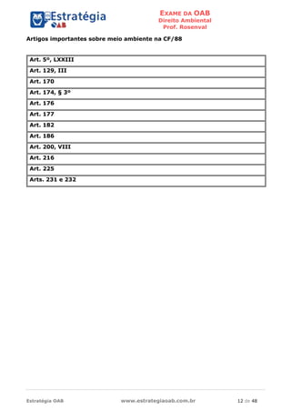 EXAME DA OAB
Direito Ambiental
Prof. Rosenval
Estratégia OAB www.estrategiaoab.com.br 12 de 48
Artigos importantes sobre meio ambiente na CF/88
Art. 5º, LXXIII
Art. 129, III
Art. 170
Art. 174, § 3º
Art. 176
Art. 177
Art. 182
Art. 186
Art. 200, VIII
Art. 216
Art. 225
Arts. 231 e 232
 