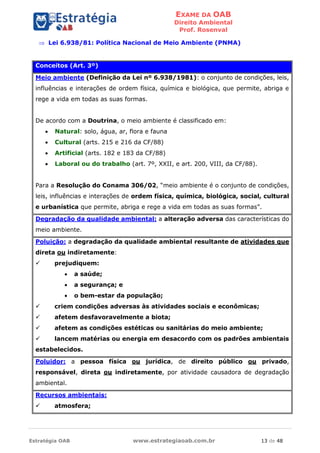 EXAME DA OAB
Direito Ambiental
Prof. Rosenval
Estratégia OAB www.estrategiaoab.com.br 13 de 48
 Lei 6.938/81: Política Nacional de Meio Ambiente (PNMA)
Conceitos (Art. 3º)
Meio ambiente (Definição da Lei nº 6.938/1981): o conjunto de condições, leis,
influências e interações de ordem física, química e biológica, que permite, abriga e
rege a vida em todas as suas formas.
De acordo com a Doutrina, o meio ambiente é classificado em:
 Natural: solo, água, ar, flora e fauna
 Cultural (arts. 215 e 216 da CF/88)
 Artificial (arts. 182 e 183 da CF/88)
 Laboral ou do trabalho (art. 7º, XXII, e art. 200, VIII, da CF/88).
Para a Resolução do Conama 306/02, “meio ambiente é o conjunto de condições,
leis, influências e interações de ordem física, química, biológica, social, cultural
e urbanística que permite, abriga e rege a vida em todas as suas formas”.
Degradação da qualidade ambiental: a alteração adversa das características do
meio ambiente.
Poluição: a degradação da qualidade ambiental resultante de atividades que
direta ou indiretamente:
 prejudiquem:
 a saúde;
 a segurança; e
 o bem-estar da população;
 criem condições adversas às atividades sociais e econômicas;
 afetem desfavoravelmente a biota;
 afetem as condições estéticas ou sanitárias do meio ambiente;
 lancem matérias ou energia em desacordo com os padrões ambientais
estabelecidos.
Poluidor: a pessoa física ou jurídica, de direito público ou privado,
responsável, direta ou indiretamente, por atividade causadora de degradação
ambiental.
Recursos ambientais:
 atmosfera;
 