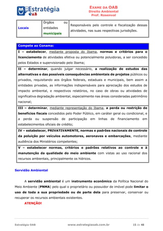 EXAME DA OAB
Direito Ambiental
Prof. Rosenval
Estratégia OAB www.estrategiaoab.com.br 15 de 48
Locais
Órgãos ou
entidades
municipais
Responsáveis pelo controle e fiscalização dessas
atividades, nas suas respectivas jurisdições.
Compete ao Conama:
I – estabelecer, mediante proposta do Ibama, normas e critérios para o
licenciamento de atividades efetiva ou potencialmente poluidoras, a ser concedido
pelos Estados e supervisionado pelo Ibama;
II – determinar, quando julgar necessário, a realização de estudos das
alternativas e das possíveis consequências ambientais de projetos públicos ou
privados, requisitando aos órgãos federais, estaduais e municipais, bem assim a
entidades privadas, as informações indispensáveis para apreciação dos estudos de
impacto ambiental, e respectivos relatórios, no caso de obras ou atividades de
significativa degradação ambiental, especialmente nas áreas consideradas patrimônio
nacional;
III – determinar, mediante representação do Ibama, a perda ou restrição de
benefícios fiscais concedidos pelo Poder Público, em caráter geral ou condicional, e
a perda ou suspensão de participação em linhas de financiamento em
estabelecimentos oficiais de crédito;
IV – estabelecer, PRIVATIVAMENTE, normas e padrões nacionais de controle
da poluição por veículos automotores, aeronaves e embarcações, mediante
audiência dos Ministérios competentes;
V – estabelecer normas, critérios e padrões relativos ao controle e à
manutenção da qualidade do meio ambiente com vistas ao uso racional dos
recursos ambientais, principalmente os hídricos.
Servidão Ambiental
A servidão ambiental é um instrumento econômico da Política Nacional do
Meio Ambiente (PNMA) pelo qual o proprietário ou possuidor de imóvel pode limitar o
uso de toda a sua propriedade ou de parte dela para preservar, conservar ou
recuperar os recursos ambientais existentes.
ATENÇÃO!
 