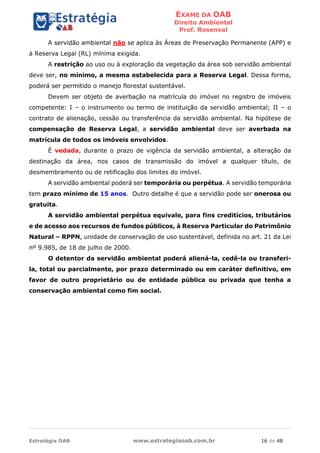 EXAME DA OAB
Direito Ambiental
Prof. Rosenval
Estratégia OAB www.estrategiaoab.com.br 16 de 48
A servidão ambiental não se aplica às Áreas de Preservação Permanente (APP) e
à Reserva Legal (RL) mínima exigida.
A restrição ao uso ou à exploração da vegetação da área sob servidão ambiental
deve ser, no mínimo, a mesma estabelecida para a Reserva Legal. Dessa forma,
poderá ser permitido o manejo florestal sustentável.
Devem ser objeto de averbação na matrícula do imóvel no registro de imóveis
competente: I – o instrumento ou termo de instituição da servidão ambiental; II – o
contrato de alienação, cessão ou transferência da servidão ambiental. Na hipótese de
compensação de Reserva Legal, a servidão ambiental deve ser averbada na
matrícula de todos os imóveis envolvidos.
É vedada, durante o prazo de vigência da servidão ambiental, a alteração da
destinação da área, nos casos de transmissão do imóvel a qualquer título, de
desmembramento ou de retificação dos limites do imóvel.
A servidão ambiental poderá ser temporária ou perpétua. A servidão temporária
tem prazo mínimo de 15 anos. Outro detalhe é que a servidão pode ser onerosa ou
gratuita.
A servidão ambiental perpétua equivale, para fins creditícios, tributários
e de acesso aos recursos de fundos públicos, à Reserva Particular do Patrimônio
Natural – RPPN, unidade de conservação de uso sustentável, definida no art. 21 da Lei
nº 9.985, de 18 de julho de 2000.
O detentor da servidão ambiental poderá aliená-la, cedê-la ou transferi-
la, total ou parcialmente, por prazo determinado ou em caráter definitivo, em
favor de outro proprietário ou de entidade pública ou privada que tenha a
conservação ambiental como fim social.
 