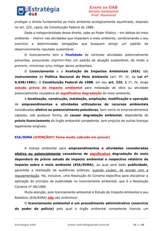 EXAME DA OAB
Direito Ambiental
Prof. Rosenval
Estratégia OAB www.estrategiaoab.com.br 18 de 48
proteger o direito fundamental ao meio ambiente ecologicamente equilibrado, disposto
no art. 225, caput, da Constituição Federal de 1988.
Dada a indisponibilidade desse direito, cabe ao Poder Público – em defesa do meio
ambiente – intervir nas atividades que impactam o meio ambiente, condicionando o seu
exercício a determinadas obrigações que busquem atingir um padrão de
desenvolvimento reputado sustentável.
O licenciamento tem a finalidade de controlar atividades potencialmente
poluentes, procurando imprimir-lhes um padrão de atuação sustentável, de modo a
prevenir, minimizar e/ou mitigar danos ambientais.
O Licenciamento e a Avaliação de Impactos Ambientais (AIA) são
instrumentos da Política Nacional do Meio Ambiente (art. 9º, IV, da Lei nº
6.938/1981). A Constituição Federal de 1988, em seu art. 225, § 1º, IV, exige
estudo prévio de impacto ambiental para instalação de obra ou atividade
potencialmente causadora de significativa degradação do meio ambiente.
A localização, construção, instalação, ampliação, modificação e operação
de empreendimentos e atividades utilizadoras de recursos ambientais
consideradas efetiva ou potencialmente poluidoras, bem como os empreendimentos
capazes, sob qualquer forma, de causar degradação ambiental, dependerão de
prévio licenciamento do órgão ambiental competente, sem prejuízo de outras licenças
legalmente exigíveis.
EIA/RIMA (ATENÇÃO!!! Tema muito cobrado em prova!)
A licença ambiental para empreendimentos e atividades consideradas
efetiva ou potencialmente causadoras de significativa degradação do meio
dependerá de prévio estudo de impacto ambiental e respectivo relatório de
impacto sobre o meio ambiente (EIA/RIMA), ao qual será dado publicidade,
garantida a realização de audiências públicas, quando couber, de acordo com a
regulamentação. Há, inclusive, uma Resolução do Conama específica para disciplinar a
aplicação do princípio da publicidade no licenciamento ambiental, que é a Resolução
Conama nº 06/1986.
Muita atenção, pois licenciamento ambiental e Estudo de Impacto Ambiental e seu
Relatório (EIA/RIMA) não são sinônimos!
O licenciamento ambiental é um procedimento administrativo (exercício
do poder de polícia) pelo qual o órgão ambiental competente licencia um
 