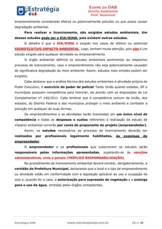 EXAME DA OAB
Direito Ambiental
Prof. Rosenval
Estratégia OAB www.estrategiaoab.com.br 19 de 48
empreendimento considerado efetiva ou potencialmente poluidor ou que possa causar
degradação ambiental.
Para realizar o licenciamento, são exigidos estudos ambientais. Um
desses estudos pode ser o EIA/RIMA, pois existem outros estudos.
O detalhe é que o EIA/RIMA é exigido nos casos de efetivo ou potencial
SIGNIFICATIVO IMPACTO AMBIENTAL. Logo, tenham muita atenção, pois não é um
estudo exigido para qualquer atividade ou empreendimento.
O órgão ambiental definirá os estudos ambientais pertinentes ao respectivo
processo de licenciamento, caso o empreendimento não seja potencialmente causador
de significativa degradação do meio ambiente. Assim, estudos mais simples podem ser
exigidos.
Cabe destacar que a análise técnica dos estudos ambientais é atividade própria do
Poder Executivo, é exercício do poder de polícia! Tanto União quanto estados, DF e
municípios possuem competência para licenciar, de acordo com as disposições da Lei
Complementar nº 140/2011. Cabe lembrar que é competência comum da União, dos
estados, do Distrito Federal e dos municípios proteger o meio ambiente e combater a
poluição em qualquer de suas formas.
Os empreendimentos e as atividades serão licenciados em um único nível de
competência e todas as despesas e custos referentes à realização do estudo de
impacto ambiental correrão por conta do proponente do projeto (empreendedor).
Assim, os estudos necessários ao processo de licenciamento deverão ser
realizados por profissionais legalmente habilitados, às expensas do
empreendedor.
O empreendedor e os profissionais que subscrevem os estudos serão
responsáveis pelas informações apresentadas, sujeitando-se às sanções
administrativas, civis e penais (TRÍPLICE RESPONSABILIZAÇÃO).
No procedimento de licenciamento ambiental deverá constar, obrigatoriamente, a
certidão da Prefeitura Municipal, declarando que o local e o tipo de empreendimento
ou atividade estão em conformidade com a legislação aplicável ao uso e ocupação do
solo e, quando for o caso, a autorização para supressão de vegetação e a outorga
para o uso da água, emitidas pelos órgãos competentes.
 