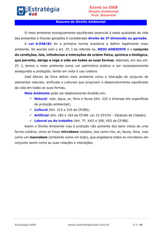 EXAME DA OAB
Direito Ambiental
Prof. Rosenval
Estratégia OAB www.estrategiaoab.com.br 2 de 48
Resumo de Direito Ambiental
O meio ambiente ecologicamente equilibrado essencial à sadia qualidade de vida
das presentes e futuras gerações é considerado direito de 3ª dimensão ou geração.
A Lei 6.938/81 foi a primeira norma brasileira a definir legalmente meio
ambiente. De acordo com o art. 3º, I da referida lei, MEIO AMBIENTE é o conjunto
de condições, leis, influências e interações de ordem física, química e biológica,
que permite, abriga e rege a vida em todas as suas formas. Ademais, em seu art.
2º, I, temos o meio ambiente como um patrimônio público a ser necessariamente
assegurado e protegido, tendo em vista o uso coletivo.
José Afonso da Silva define meio ambiente como a interação do conjunto de
elementos naturais, artificiais e culturais que propiciem o desenvolvimento equilibrado
da vida em todas as suas formas.
Meio Ambiente pode ser didaticamente dividido em:
 Natural: solo, água, ar, flora e fauna (Art. 225 e diversas leis específicas
de proteção ambiental);
 Cultural (Art. 215 e 216 da CF/88);
 Artificial (Art. 182 e 183 da CF/88. Lei 10.257/01 - Estatuto da Cidade);
 Laboral ou do trabalho (Art. 7º, XXII e 200, VIII da CF/88).
Assim o Direito Ambiental visa à proteção não somente dos bens vistos de uma
forma unitária, como se fosse microbens isolados, tais como rios, ar, fauna, flora, mas
como um macrobem (ambiente como um todo), que englobaria todos os microbens em
conjunto assim como as suas relações e interações.
 