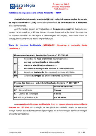EXAME DA OAB
Direito Ambiental
Prof. Rosenval
Estratégia OAB www.estrategiaoab.com.br 20 de 48
Relatório de Impacto sobre o Meio Ambiente – RIMA
O relatório de impacto ambiental (RIMA) refletirá as conclusões do estudo
de impacto ambiental (EIA) e deve ser apresentado de forma objetiva e adequada
a sua compreensão.
As informações devem ser traduzidas em linguagem acessível, ilustradas por
mapas, cartas, quadros, gráficos e demais técnicas de comunicação visual, de modo que
se possam entender as vantagens e desvantagens do projeto, bem como todas as
consequências ambientais de sua implementação.
Tipos de Licenças Ambientais (ATENÇÃO!!! Memorize o conteúdo desta
tabelinha.)
Licenças Ambientais, Resolução Conama nº 237/1997
LP
 Concedida na fase preliminar do planejamento;
 aprova sua localização e concepção;
 atesta a viabilidade ambiental; e
 estabelece os requisitos básicos e condicionantes.
LI  Autoriza a instalação do empreendimento ou atividade.
LO  Autoriza operação do empreendimento ou atividade.
Prazos das licenças – art. 18 da Resolução Conama nº 237/1997
Licenças: Prazo de validade:
LP – Licença Prévia 5 anos
LI – Licença de Instalação 6 anos
LO – Licença de Operação 4 a 10 anos
A renovação de licenças ambientais deve ser requerida com antecedência
mínima de 120 dias da expiração de seu prazo de validade, fixado na respectiva
licença, ficando este automaticamente prorrogado até a manifestação definitiva do órgão
ambiental competente.
 