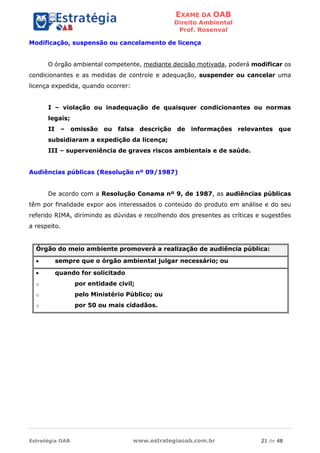 EXAME DA OAB
Direito Ambiental
Prof. Rosenval
Estratégia OAB www.estrategiaoab.com.br 21 de 48
Modificação, suspensão ou cancelamento de licença
O órgão ambiental competente, mediante decisão motivada, poderá modificar os
condicionantes e as medidas de controle e adequação, suspender ou cancelar uma
licença expedida, quando ocorrer:
I – violação ou inadequação de quaisquer condicionantes ou normas
legais;
II – omissão ou falsa descrição de informações relevantes que
subsidiaram a expedição da licença;
III – superveniência de graves riscos ambientais e de saúde.
Audiências públicas (Resolução nº 09/1987)
De acordo com a Resolução Conama nº 9, de 1987, as audiências públicas
têm por finalidade expor aos interessados o conteúdo do produto em análise e do seu
referido RIMA, dirimindo as dúvidas e recolhendo dos presentes as críticas e sugestões
a respeito.
Órgão do meio ambiente promoverá a realização de audiência pública:
 sempre que o órgão ambiental julgar necessário; ou
 quando for solicitado
o por entidade civil;
o pelo Ministério Público; ou
o por 50 ou mais cidadãos.
 