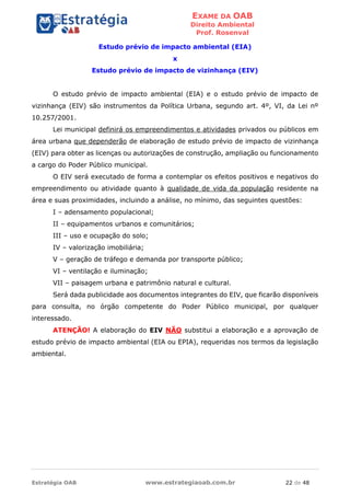 EXAME DA OAB
Direito Ambiental
Prof. Rosenval
Estratégia OAB www.estrategiaoab.com.br 22 de 48
Estudo prévio de impacto ambiental (EIA)
x
Estudo prévio de impacto de vizinhança (EIV)
O estudo prévio de impacto ambiental (EIA) e o estudo prévio de impacto de
vizinhança (EIV) são instrumentos da Política Urbana, segundo art. 4º, VI, da Lei nº
10.257/2001.
Lei municipal definirá os empreendimentos e atividades privados ou públicos em
área urbana que dependerão de elaboração de estudo prévio de impacto de vizinhança
(EIV) para obter as licenças ou autorizações de construção, ampliação ou funcionamento
a cargo do Poder Público municipal.
O EIV será executado de forma a contemplar os efeitos positivos e negativos do
empreendimento ou atividade quanto à qualidade de vida da população residente na
área e suas proximidades, incluindo a análise, no mínimo, das seguintes questões:
I – adensamento populacional;
II – equipamentos urbanos e comunitários;
III – uso e ocupação do solo;
IV – valorização imobiliária;
V – geração de tráfego e demanda por transporte público;
VI – ventilação e iluminação;
VII – paisagem urbana e patrimônio natural e cultural.
Será dada publicidade aos documentos integrantes do EIV, que ficarão disponíveis
para consulta, no órgão competente do Poder Público municipal, por qualquer
interessado.
ATENÇÃO! A elaboração do EIV NÃO substitui a elaboração e a aprovação de
estudo prévio de impacto ambiental (EIA ou EPIA), requeridas nos termos da legislação
ambiental.
 