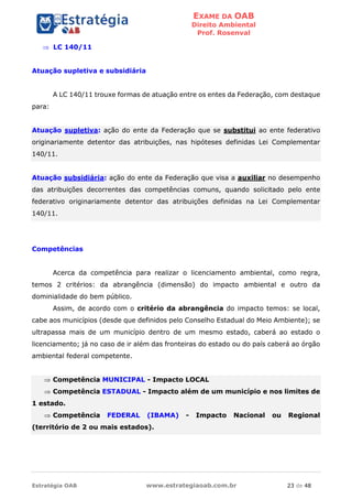 EXAME DA OAB
Direito Ambiental
Prof. Rosenval
Estratégia OAB www.estrategiaoab.com.br 23 de 48
 LC 140/11
Atuação supletiva e subsidiária
A LC 140/11 trouxe formas de atuação entre os entes da Federação, com destaque
para:
Atuação supletiva: ação do ente da Federação que se substitui ao ente federativo
originariamente detentor das atribuições, nas hipóteses definidas Lei Complementar
140/11.
Atuação subsidiária: ação do ente da Federação que visa a auxiliar no desempenho
das atribuições decorrentes das competências comuns, quando solicitado pelo ente
federativo originariamente detentor das atribuições definidas na Lei Complementar
140/11.
Competências
Acerca da competência para realizar o licenciamento ambiental, como regra,
temos 2 critérios: da abrangência (dimensão) do impacto ambiental e outro da
dominialidade do bem público.
Assim, de acordo com o critério da abrangência do impacto temos: se local,
cabe aos municípios (desde que definidos pelo Conselho Estadual do Meio Ambiente); se
ultrapassa mais de um município dentro de um mesmo estado, caberá ao estado o
licenciamento; já no caso de ir além das fronteiras do estado ou do país caberá ao órgão
ambiental federal competente.
 Competência MUNICIPAL - Impacto LOCAL
 Competência ESTADUAL - Impacto além de um município e nos limites de
1 estado.
 Competência FEDERAL (IBAMA) - Impacto Nacional ou Regional
(território de 2 ou mais estados).
 
