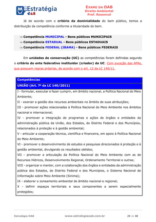 EXAME DA OAB
Direito Ambiental
Prof. Rosenval
Estratégia OAB www.estrategiaoab.com.br 24 de 48
Já de acordo com o critério da dominialidade do bem público, temos a
distribuição da competência conforme a titularidade do bem.
 Competência MUNICIPAL - Bens públicos MUNICIPAIS
 Competência ESTADUAL - Bens públicos ESTADUAIS
 Competência FEDERAL (IBAMA) - Bens públicos FEDERAIS
Em unidades de conservação (UC) as competências foram definidas segundo
o critério do ente federativo instituidor (criador) da UC. Com exceção das APAs,
que possuem regras próprias, de acordo com o art. 12 da LC 140/11.
Competências
UNIÃO (Art. 7o
da LC 140/2011)
I - formular, executar e fazer cumprir, em âmbito nacional, a Política Nacional do Meio
Ambiente;
II - exercer a gestão dos recursos ambientais no âmbito de suas atribuições;
III - promover ações relacionadas à Política Nacional do Meio Ambiente nos âmbitos
nacional e internacional;
IV - promover a integração de programas e ações de órgãos e entidades da
administração pública da União, dos Estados, do Distrito Federal e dos Municípios,
relacionados à proteção e à gestão ambiental;
V - articular a cooperação técnica, científica e financeira, em apoio à Política Nacional
do Meio Ambiente;
VI - promover o desenvolvimento de estudos e pesquisas direcionados à proteção e à
gestão ambiental, divulgando os resultados obtidos;
VII - promover a articulação da Política Nacional do Meio Ambiente com as de
Recursos Hídricos, Desenvolvimento Regional, Ordenamento Territorial e outras;
VIII - organizar e manter, com a colaboração dos órgãos e entidades da administração
pública dos Estados, do Distrito Federal e dos Municípios, o Sistema Nacional de
Informação sobre Meio Ambiente (Sinima);
IX - elaborar o zoneamento ambiental de âmbito nacional e regional;
X - definir espaços territoriais e seus componentes a serem especialmente
protegidos;
 