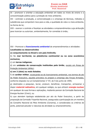 EXAME DA OAB
Direito Ambiental
Prof. Rosenval
Estratégia OAB www.estrategiaoab.com.br 25 de 48
XI - promover e orientar a educação ambiental em todos os níveis de ensino e a
conscientização pública para a proteção do meio ambiente;
XII - controlar a produção, a comercialização e o emprego de técnicas, métodos e
substâncias que comportem risco para a vida, a qualidade de vida e o meio ambiente,
na forma da lei;
XIII - exercer o controle e fiscalizar as atividades e empreendimentos cuja atribuição
para licenciar ou autorizar, ambientalmente, for cometida à União;
XIV - Promover o licenciamento ambiental de empreendimentos e atividades:
Localizados ou desenvolvidos
a) conjuntamente no Brasil e em país limítrofe;
b) No mar territorial, na plataforma continental ou na zona econômica
exclusiva;
c) em terras indígenas;
d) em unidades de conservação instituídas pela União, exceto em Áreas de
Proteção Ambiental (APAs);
e) em 2 (dois) ou mais Estados.
f) de caráter militar, excetuando-se do licenciamento ambiental, nos termos de ato
do Poder Executivo, aqueles previstos no preparo e emprego das Forças Armadas,
conforme disposto na Lei Complementar no
97, de 9 de junho de 1999;
g) destinados a pesquisar, lavrar, produzir, beneficiar, transportar, armazenar e
dispor material radioativo, em qualquer estágio, ou que utilizem energia nuclear
em qualquer de suas formas e aplicações, mediante parecer da Comissão Nacional de
Energia Nuclear (Cnen); ou
h) que atendam tipologia estabelecida por ato do Poder Executivo, a partir de
proposição da Comissão Tripartite Nacional, assegurada a participação de um membro
do Conselho Nacional do Meio Ambiente (Conama), e considerados os critérios de
porte, potencial poluidor e natureza da atividade ou empreendimento;
 