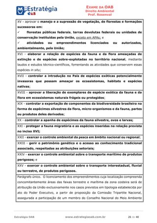 EXAME DA OAB
Direito Ambiental
Prof. Rosenval
Estratégia OAB www.estrategiaoab.com.br 26 de 48
XV - aprovar o manejo e a supressão de vegetação, de florestas e formações
sucessoras em:
 florestas públicas federais, terras devolutas federais ou unidades de
conservação instituídas pela União, exceto em APAs; e
 atividades ou empreendimentos licenciados ou autorizados,
ambientalmente, pela União;
XVI - elaborar a relação de espécies da fauna e da flora ameaçadas de
extinção e de espécies sobre-explotadas no território nacional, mediante
laudos e estudos técnico-científicos, fomentando as atividades que conservem essas
espécies in situ;
XVII - controlar a introdução no País de espécies exóticas potencialmente
invasoras que possam ameaçar os ecossistemas, habitats e espécies
nativas;
XVIII - aprovar a liberação de exemplares de espécie exótica da fauna e da
flora em ecossistemas naturais frágeis ou protegidos;
XIX - controlar a exportação de componentes da biodiversidade brasileira na
forma de espécimes silvestres da flora, micro-organismos e da fauna, partes
ou produtos deles derivados;
XX - controlar a apanha de espécimes da fauna silvestre, ovos e larvas;
XXI - proteger a fauna migratória e as espécies inseridas na relação prevista
no inciso XVI;
XXII - exercer o controle ambiental da pesca em âmbito nacional ou regional;
XXIII - gerir o patrimônio genético e o acesso ao conhecimento tradicional
associado, respeitadas as atribuições setoriais;
XXIV - exercer o controle ambiental sobre o transporte marítimo de produtos
perigosos; e
XXV - exercer o controle ambiental sobre o transporte interestadual, fluvial
ou terrestre, de produtos perigosos.
Parágrafo único. O licenciamento dos empreendimentos cuja localização compreenda
concomitantemente áreas das faixas terrestre e marítima da zona costeira será de
atribuição da União exclusivamente nos casos previstos em tipologia estabelecida por
ato do Poder Executivo, a partir de proposição da Comissão Tripartite Nacional,
assegurada a participação de um membro do Conselho Nacional do Meio Ambiente
 