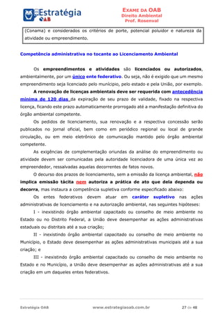 EXAME DA OAB
Direito Ambiental
Prof. Rosenval
Estratégia OAB www.estrategiaoab.com.br 27 de 48
(Conama) e considerados os critérios de porte, potencial poluidor e natureza da
atividade ou empreendimento.
Competência administrativa no tocante ao Licenciamento Ambiental
Os empreendimentos e atividades são licenciados ou autorizados,
ambientalmente, por um único ente federativo. Ou seja, não é exigido que um mesmo
empreendimento seja licenciado pelo munícipio, pelo estado e pela União, por exemplo.
A renovação de licenças ambientais deve ser requerida com antecedência
mínima de 120 dias da expiração de seu prazo de validade, fixado na respectiva
licença, ficando este prazo automaticamente prorrogado até a manifestação definitiva do
órgão ambiental competente.
Os pedidos de licenciamento, sua renovação e a respectiva concessão serão
publicados no jornal oficial, bem como em periódico regional ou local de grande
circulação, ou em meio eletrônico de comunicação mantido pelo órgão ambiental
competente.
As exigências de complementação oriundas da análise do empreendimento ou
atividade devem ser comunicadas pela autoridade licenciadora de uma única vez ao
empreendedor, ressalvadas aquelas decorrentes de fatos novos.
O decurso dos prazos de licenciamento, sem a emissão da licença ambiental, não
implica emissão tácita nem autoriza a prática de ato que dela dependa ou
decorra, mas instaura a competência supletiva conforme especificado abaixo:
Os entes federativos devem atuar em caráter supletivo nas ações
administrativas de licenciamento e na autorização ambiental, nas seguintes hipóteses:
I - inexistindo órgão ambiental capacitado ou conselho de meio ambiente no
Estado ou no Distrito Federal, a União deve desempenhar as ações administrativas
estaduais ou distritais até a sua criação;
II - inexistindo órgão ambiental capacitado ou conselho de meio ambiente no
Município, o Estado deve desempenhar as ações administrativas municipais até a sua
criação; e
III - inexistindo órgão ambiental capacitado ou conselho de meio ambiente no
Estado e no Município, a União deve desempenhar as ações administrativas até a sua
criação em um daqueles entes federativos.
 