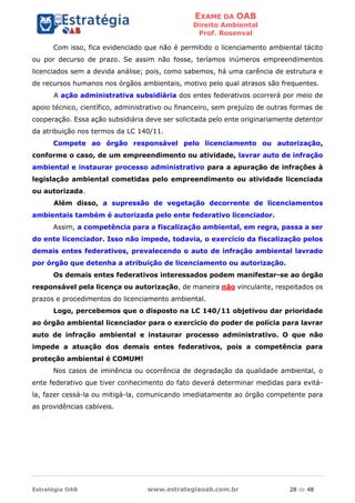 EXAME DA OAB
Direito Ambiental
Prof. Rosenval
Estratégia OAB www.estrategiaoab.com.br 28 de 48
Com isso, fica evidenciado que não é permitido o licenciamento ambiental tácito
ou por decurso de prazo. Se assim não fosse, teríamos inúmeros empreendimentos
licenciados sem a devida análise; pois, como sabemos, há uma carência de estrutura e
de recursos humanos nos órgãos ambientais, motivo pelo qual atrasos são frequentes.
A ação administrativa subsidiária dos entes federativos ocorrerá por meio de
apoio técnico, científico, administrativo ou financeiro, sem prejuízo de outras formas de
cooperação. Essa ação subsidiária deve ser solicitada pelo ente originariamente detentor
da atribuição nos termos da LC 140/11.
Compete ao órgão responsável pelo licenciamento ou autorização,
conforme o caso, de um empreendimento ou atividade, lavrar auto de infração
ambiental e instaurar processo administrativo para a apuração de infrações à
legislação ambiental cometidas pelo empreendimento ou atividade licenciada
ou autorizada.
Além disso, a supressão de vegetação decorrente de licenciamentos
ambientais também é autorizada pelo ente federativo licenciador.
Assim, a competência para a fiscalização ambiental, em regra, passa a ser
do ente licenciador. Isso não impede, todavia, o exercício da fiscalização pelos
demais entes federativos, prevalecendo o auto de infração ambiental lavrado
por órgão que detenha a atribuição de licenciamento ou autorização.
Os demais entes federativos interessados podem manifestar-se ao órgão
responsável pela licença ou autorização, de maneira não vinculante, respeitados os
prazos e procedimentos do licenciamento ambiental.
Logo, percebemos que o disposto na LC 140/11 objetivou dar prioridade
ao órgão ambiental licenciador para o exercício do poder de polícia para lavrar
auto de infração ambiental e instaurar processo administrativo. O que não
impede a atuação dos demais entes federativos, pois a competência para
proteção ambiental é COMUM!
Nos casos de iminência ou ocorrência de degradação da qualidade ambiental, o
ente federativo que tiver conhecimento do fato deverá determinar medidas para evitá-
la, fazer cessá-la ou mitigá-la, comunicando imediatamente ao órgão competente para
as providências cabíveis.
 