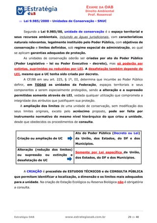 EXAME DA OAB
Direito Ambiental
Prof. Rosenval
Estratégia OAB www.estrategiaoab.com.br 29 de 48
 Lei 9.985/2000 - Unidades de Conservação - SNUC
Segundo a Lei 9.985/00, unidade de conservação é o espaço territorial e
seus recursos ambientais, incluindo as águas jurisdicionais, com características
naturais relevantes, legalmente instituído pelo Poder Público, com objetivos de
conservação e limites definidos, sob regime especial de administração, ao qual
se aplicam garantias adequadas de proteção.
As unidades de conservação oderão ser criadas por ato do Poder Público
(Poder Legislativo - lei ou Poder Executivo - decreto), mas só poderão ser
extintas, suprimidas ou reduzidas por LEI. A desafetação também depende de
LEI, mesmo que a UC tenha sido criada por decreto.
A CF/88 em seu art. 225, § 1º, III, determina que incumbe ao Poder Público
definir, em TODAS as unidades da Federação, espaços territoriais e seus
componentes a serem especialmente protegidos, sendo a alteração e a supressão
permitidas somente através de LEI, vedada qualquer utilização que comprometa a
integridade dos atributos que justifiquem sua proteção.
A ampliação dos limites de uma unidade de conservação, sem modificação dos
seus limites originais, exceto pelo acréscimo proposto, pode ser feita por
instrumento normativo do mesmo nível hierárquico do que criou a unidade,
desde que obedecidos os procedimentos de consulta.
Criação ou ampliação de UC
Ato do Poder Público (Decreto ou Lei)
da União, dos Estados, do DF e dos
Municípios.
Alteração (redução dos limites)
ou supressão ou extinção e
desafetação de UC
Somente por Lei específica da União,
dos Estados, do DF e dos Municípios.
A CRIAÇÃO é precedida de ESTUDOS TÉCNICOS e de CONSULTA PÚBLICA
que permitam identificar a localização, a dimensão e os limites mais adequados
para a unidade. Na criação de Estação Ecológica ou Reserva Biológica não é obrigatória
a consulta.
 
