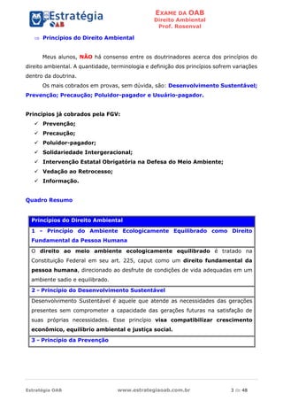 EXAME DA OAB
Direito Ambiental
Prof. Rosenval
Estratégia OAB www.estrategiaoab.com.br 3 de 48
 Princípios do Direito Ambiental
Meus alunos, NÃO há consenso entre os doutrinadores acerca dos princípios do
direito ambiental. A quantidade, terminologia e definição dos princípios sofrem variações
dentro da doutrina.
Os mais cobrados em provas, sem dúvida, são: Desenvolvimento Sustentável;
Prevenção; Precaução; Poluidor-pagador e Usuário-pagador.
Princípios já cobrados pela FGV:
 Prevenção;
 Precaução;
 Poluidor-pagador;
 Solidariedade Intergeracional;
 Intervenção Estatal Obrigatória na Defesa do Meio Ambiente;
 Vedação ao Retrocesso;
 Informação.
Quadro Resumo
Princípios do Direito Ambiental
1 - Princípio do Ambiente Ecologicamente Equilibrado como Direito
Fundamental da Pessoa Humana
O direito ao meio ambiente ecologicamente equilibrado é tratado na
Constituição Federal em seu art. 225, caput como um direito fundamental da
pessoa humana, direcionado ao desfrute de condições de vida adequadas em um
ambiente sadio e equilibrado.
2 - Princípio do Desenvolvimento Sustentável
Desenvolvimento Sustentável é aquele que atende as necessidades das gerações
presentes sem comprometer a capacidade das gerações futuras na satisfação de
suas próprias necessidades. Esse princípio visa compatibilizar crescimento
econômico, equilíbrio ambiental e justiça social.
3 - Princípio da Prevenção
 