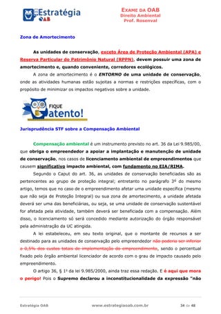 EXAME DA OAB
Direito Ambiental
Prof. Rosenval
Estratégia OAB www.estrategiaoab.com.br 34 de 48
Zona de Amortecimento
As unidades de conservação, exceto Área de Proteção Ambiental (APA) e
Reserva Particular do Patrimônio Natural (RPPN), devem possuir uma zona de
amortecimento e, quando conveniente, corredores ecológicos.
A zona de amortecimento é o ENTORNO de uma unidade de conservação,
onde as atividades humanas estão sujeitas a normas e restrições específicas, com o
propósito de minimizar os impactos negativos sobre a unidade.
Jurisprudência STF sobre a Compensação Ambiental
Compensação ambiental é um instrumento previsto no art. 36 da Lei 9.985/00,
que obriga o empreendedor a apoiar a implantação e manutenção de unidade
de conservação, nos casos de licenciamento ambiental de empreendimentos que
causem significativo impacto ambiental, com fundamento no EIA/RIMA.
Segundo o Caput do art. 36, as unidades de conservação beneficiadas são as
pertencentes ao grupo de proteção integral; entretanto no parágrafo 3º do mesmo
artigo, temos que no caso de o empreendimento afetar uma unidade específica (mesmo
que não seja de Proteção Integral) ou sua zona de amortecimento, a unidade afetada
deverá ser uma das beneficiárias, ou seja, se uma unidade de conservação sustentável
for afetada pela atividade, também deverá ser beneficiada com a compensação. Além
disso, o licenciamento só será concedido mediante autorização do órgão responsável
pela administração da UC atingida.
A lei estabeleceu, em seu texto original, que o montante de recursos a ser
destinado para as unidades de conservação pelo empreendedor não poderia ser inferior
a 0,5% dos custos totais de implementação do empreendimento, sendo o percentual
fixado pelo órgão ambiental licenciador de acordo com o grau de impacto causado pelo
empreendimento.
O artigo 36, § 1o
da lei 9.985/2000, ainda traz essa redação. E é aqui que mora
o perigo! Pois o Supremo declarou a inconstitucionalidade da expressão "não
 