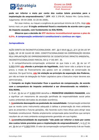 EXAME DA OAB
Direito Ambiental
Prof. Rosenval
Estratégia OAB www.estrategiaoab.com.br 35 de 48
pode ser inferior a meio por cento dos custos totais previstos para a
implantação do empreendimento." (STF. ADI 3.378-DF, Relator Min. Carlos Britto.
Julgamento: 09-04-2008. DJ 20-06-2008).
Por esse motivo, eu risquei a exigência do percentual mínimo de 0,5%. Hoje não
temos mais um piso! O órgão ambiental fixará o montante de acordo com o grau
de impacto causado, com fundamento no EIA/RIMA.
Observe que a decisão do STF declarou inconstitucional apenas o piso de
0,5%. A compensação ambiental é constitucional e continua em vigor.
Jurisprudência
AÇÃO DIRETA DE INCONSTITUCIONALIDADE. ART. 36 E SEUS §§ 1º, 2º E 3º DA LEI Nº
9.985, DE 18 DE JULHO DE 2000. CONSTITUCIONALIDADE DA COMPENSAÇÃO DEVIDA
PELA IMPLANTAÇÃO DE EMPREENDIMENTOS DE SIGNIFICATIVO IMPACTO AMBIENTAL.
INCONSTITUCIONALIDADE PARCIAL DO § 1º DO ART. 36.
1. O compartilhamento-compensação ambiental de que trata o art. 36 da Lei nº
9.985/2000 não ofende o princípio da legalidade, dado haver sido a própria lei que
previu o modo de financiamento dos gastos com as unidades de conservação da
natureza. De igual forma, não há violação ao princípio da separação dos Poderes,
por não se tratar de delegação do Poder Legislativo para o Executivo impor deveres aos
administrados.
2. Compete ao órgão licenciador fixar o quantum da compensação, de acordo
com a compostura do impacto ambiental a ser dimensionado no relatório -
EIA/RIMA.
3. O art. 36 da Lei nº 9.985/2000 densifica o PRINCÍPIO USUÁRIO-PAGADOR, este
a significar um mecanismo de assunção partilhada da responsabilidade social pelos
custos ambientais derivados da atividade econômica.
4. Inexistente desrespeito ao postulado da razoabilidade. Compensação ambiental
que se revela como instrumento adequado à defesa e preservação do meio ambiente
para as presentes e futuras gerações, não havendo outro meio eficaz para atingir essa
finalidade constitucional. Medida amplamente compensada pelos benefícios que sempre
resultam de um meio ambiente ecologicamente garantido em sua higidez.
5. Inconstitucionalidade da expressão "não pode ser inferior a meio por cento
dos custos totais previstos para a implantação do empreendimento", no § 1º do
art. 36 da Lei nº 9.985/2000. O valor da compensação-compartilhamento é de ser fixado
 