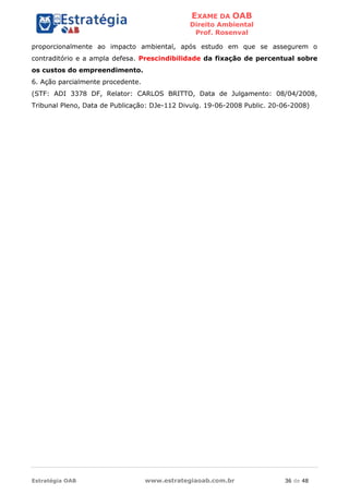 EXAME DA OAB
Direito Ambiental
Prof. Rosenval
Estratégia OAB www.estrategiaoab.com.br 36 de 48
proporcionalmente ao impacto ambiental, após estudo em que se assegurem o
contraditório e a ampla defesa. Prescindibilidade da fixação de percentual sobre
os custos do empreendimento.
6. Ação parcialmente procedente.
(STF: ADI 3378 DF, Relator: CARLOS BRITTO, Data de Julgamento: 08/04/2008,
Tribunal Pleno, Data de Publicação: DJe-112 Divulg. 19-06-2008 Public. 20-06-2008)
 