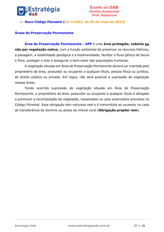 EXAME DA OAB
Direito Ambiental
Prof. Rosenval
Estratégia OAB www.estrategiaoab.com.br 37 de 48
 Novo Código Florestal (Lei 12.651, de 25 de maio de 2012)
Áreas de Preservação Permanente
Área de Preservação Permanente - APP é uma área protegida, coberta ou
não por vegetação nativa, com a função ambiental de preservar os recursos hídricos,
a paisagem, a estabilidade geológica e a biodiversidade, facilitar o fluxo gênico de fauna
e flora, proteger o solo e assegurar o bem-estar das populações humanas.
A vegetação situada em Área de Preservação Permanente deverá ser mantida pelo
proprietário da área, possuidor ou ocupante a qualquer título, pessoa física ou jurídica,
de direito público ou privado. Em regra, não será possível a supressão de vegetação
nessas áreas.
Tendo ocorrido supressão de vegetação situada em Área de Preservação
Permanente, o proprietário da área, possuidor ou ocupante a qualquer título é obrigado
a promover a recomposição da vegetação, ressalvados os usos autorizados previstos no
Código Florestal. Essa obrigação tem natureza real e é transmitida ao sucessor no caso
de transferência de domínio ou posse do imóvel rural (Obrigação propter rem).
 