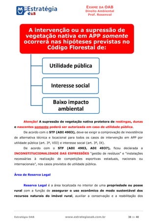 EXAME DA OAB
Direito Ambiental
Prof. Rosenval
Estratégia OAB www.estrategiaoab.com.br 38 de 48
Atenção! A supressão de vegetação nativa protetora de restingas, dunas
e nascentes somente poderá ser autorizada em caso de utilidade pública.
De acordo com o STF (ADI 4903), deve-se exigir a comprovação de inexistência
de alternativa técnica e locacional para todos os casos de intervenção em APP por
utilidade pública (art. 3º, VIII) e interesse social (art. 3º, IX).
De acordo com o STF (ADI 4903, ADI 4937), ficou declarada a
INCONSTITUCIONALIDADE DAS EXPRESSÕES “gestão de resíduos” e “instalações
necessárias à realização de competições esportivas estaduais, nacionais ou
internacionais”, nos casos previstos de utilidade pública.
Área de Reserva Legal
Reserva Legal é a área localizada no interior de uma propriedade ou posse
rural com a função de assegurar o uso econômico de modo sustentável dos
recursos naturais do imóvel rural, auxiliar a conservação e a reabilitação dos
A intervenção ou a supressão de
vegetação nativa em APP somente
ocorrerá nas hipóteses previstas no
Código Florestal de:
Utilidade pública
Interesse social
Baixo impacto
ambiental
 