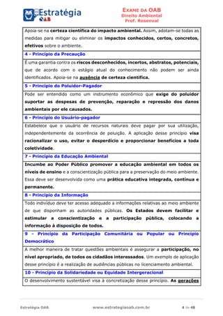 EXAME DA OAB
Direito Ambiental
Prof. Rosenval
Estratégia OAB www.estrategiaoab.com.br 4 de 48
Apoia-se na certeza científica do impacto ambiental. Assim, adotam-se todas as
medidas para mitigar ou eliminar os impactos conhecidos, certos, concretos,
efetivos sobre o ambiente.
4 - Princípio da Precaução
É uma garantia contra os riscos desconhecidos, incertos, abstratos, potenciais,
que de acordo com o estágio atual do conhecimento não podem ser ainda
identificados. Apoia-se na ausência de certeza científica.
5 - Princípio do Poluidor-Pagador
Pode ser entendido como um instrumento econômico que exige do poluidor
suportar as despesas de prevenção, reparação e repressão dos danos
ambientais por ele causados.
6 - Princípio do Usuário-pagador
Estabelece que o usuário de recursos naturais deve pagar por sua utilização,
independentemente da ocorrência de poluição. A aplicação desse princípio visa
racionalizar o uso, evitar o desperdício e proporcionar benefícios a toda
coletividade.
7 - Princípio da Educação Ambiental
Incumbe ao Poder Público promover a educação ambiental em todos os
níveis de ensino e a conscientização pública para a preservação do meio ambiente.
Essa deve ser desenvolvida como uma prática educativa integrada, contínua e
permanente.
8 - Princípio da Informação
Todo indivíduo deve ter acesso adequado a informações relativas ao meio ambiente
de que disponham as autoridades públicas. Os Estados devem facilitar e
estimular a conscientização e a participação pública, colocando a
informação à disposição de todos.
9 - Princípio da Participação Comunitária ou Popular ou Princípio
Democrático
A melhor maneira de tratar questões ambientais é assegurar a participação, no
nível apropriado, de todos os cidadãos interessados. Um exemplo de aplicação
desse princípio é a realização de audiências públicas no licenciamento ambiental.
10 - Princípio da Solidariedade ou Equidade Intergeracional
O desenvolvimento sustentável visa à concretização desse princípio. As gerações
 