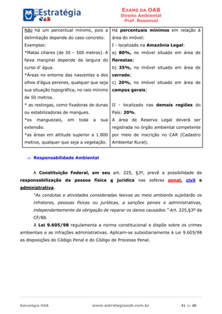 EXAME DA OAB
Direito Ambiental
Prof. Rosenval
Estratégia OAB www.estrategiaoab.com.br 41 de 48
Não há um percentual mínimo, pois a
delimitação depende do caso concreto.
Exemplos:
*Matas ciliares (de 30 – 500 metros). A
faixa marginal depende da largura do
curso d’ água.
*Áreas no entorno das nascentes e dos
olhos d’água perenes, qualquer que seja
sua situação topográfica, no raio mínimo
de 50 metros.
* as restingas, como fixadoras de dunas
ou estabilizadoras de mangues.
*os manguezais, em toda a sua
extensão.
*as áreas em altitude superior a 1.800
metros, qualquer que seja a vegetação.
Há percentuais mínimos em relação à
área do imóvel:
I - localizado na Amazônia Legal:
a) 80%, no imóvel situado em área de
florestas;
b) 35%, no imóvel situado em área de
cerrado;
c) 20%, no imóvel situado em área de
campos gerais;
II - localizado nas demais regiões do
País: 20%.
A área de Reserva Legal deverá ser
registrada no órgão ambiental competente
por meio de inscrição no CAR (Cadastro
Ambiental Rural).
 Responsabilidade Ambiental
A Constituição Federal, em seu art. 225, §3º, prevê a possibilidade de
responsabilização da pessoa física e jurídica nas esferas penal, civil e
administrativa.
“As condutas e atividades consideradas lesivas ao meio ambiente sujeitarão os
infratores, pessoas físicas ou jurídicas, a sanções penais e administrativas,
independentemente da obrigação de reparar os danos causados.” Art. 225,§3º da
CF/88.
A Lei 9.605/98 regulamenta a norma constitucional e dispõe sobre os crimes
ambientais e as infrações administrativas. Aplicam-se subsidiariamente à Lei 9.605/98
as disposições do Código Penal e do Código de Processo Penal.
 