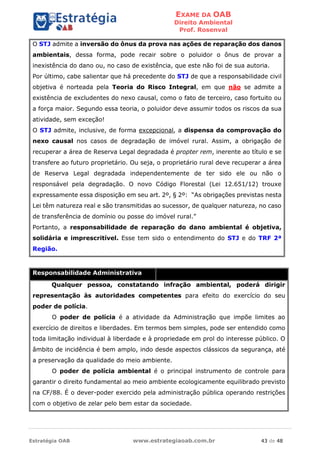 EXAME DA OAB
Direito Ambiental
Prof. Rosenval
Estratégia OAB www.estrategiaoab.com.br 43 de 48
O STJ admite a inversão do ônus da prova nas ações de reparação dos danos
ambientais, dessa forma, pode recair sobre o poluidor o ônus de provar a
inexistência do dano ou, no caso de existência, que este não foi de sua autoria.
Por último, cabe salientar que há precedente do STJ de que a responsabilidade civil
objetiva é norteada pela Teoria do Risco Integral, em que não se admite a
existência de excludentes do nexo causal, como o fato de terceiro, caso fortuito ou
a força maior. Segundo essa teoria, o poluidor deve assumir todos os riscos da sua
atividade, sem exceção!
O STJ admite, inclusive, de forma excepcional, a dispensa da comprovação do
nexo causal nos casos de degradação de imóvel rural. Assim, a obrigação de
recuperar a área de Reserva Legal degradada é propter rem, inerente ao título e se
transfere ao futuro proprietário. Ou seja, o proprietário rural deve recuperar a área
de Reserva Legal degradada independentemente de ter sido ele ou não o
responsável pela degradação. O novo Código Florestal (Lei 12.651/12) trouxe
expressamente essa disposição em seu art. 2º, § 2º: “As obrigações previstas nesta
Lei têm natureza real e são transmitidas ao sucessor, de qualquer natureza, no caso
de transferência de domínio ou posse do imóvel rural.”
Portanto, a responsabilidade de reparação do dano ambiental é objetiva,
solidária e imprescritível. Esse tem sido o entendimento do STJ e do TRF 2ª
Região.
Responsabilidade Administrativa
Qualquer pessoa, constatando infração ambiental, poderá dirigir
representação às autoridades competentes para efeito do exercício do seu
poder de polícia.
O poder de polícia é a atividade da Administração que impõe limites ao
exercício de direitos e liberdades. Em termos bem simples, pode ser entendido como
toda limitação individual à liberdade e à propriedade em prol do interesse público. O
âmbito de incidência é bem amplo, indo desde aspectos clássicos da segurança, até
a preservação da qualidade do meio ambiente.
O poder de polícia ambiental é o principal instrumento de controle para
garantir o direito fundamental ao meio ambiente ecologicamente equilibrado previsto
na CF/88. É o dever-poder exercido pela administração pública operando restrições
com o objetivo de zelar pelo bem estar da sociedade.
 