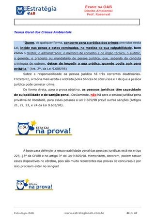 EXAME DA OAB
Direito Ambiental
Prof. Rosenval
Estratégia OAB www.estrategiaoab.com.br 44 de 48
Teoria Geral dos Crimes Ambientais
"Quem, de qualquer forma, concorre para a prática dos crimes previstos nesta
Lei, incide nas penas a estes cominadas, na medida da sua culpabilidade, bem
como o diretor, o administrador, o membro de conselho e de órgão técnico, o auditor,
o gerente, o preposto ou mandatário de pessoa jurídica, que, sabendo da conduta
criminosa de outrem, deixar de impedir a sua prática, quando podia agir para
evitá-la." (Art. 2º, da Lei 9.605/98)
Sobre a responsabilidade da pessoa jurídica há três correntes doutrinárias.
Entretanto, a teoria mais aceita e adotada pelas bancas de concursos é a de que a pessoa
jurídica pode cometer crime.
De forma direta, para a prova objetiva, as pessoas jurídicas têm capacidade
de culpabilidade e de sanção penal. Obviamente, não há para a pessoa jurídica pena
privativa de liberdade, para essas pessoas a Lei 9.605/98 prevê outras sanções (Artigos
21, 22, 23, e 24 da Lei 9.605/98).
A base para defender a responsabilidade penal das pessoas jurídicas está no artigo
225, §3º da CF/88 e no artigo 3º da Lei 9.605/98. Memorizem, decorem, podem tatuar
esses dispositivos no cérebro, pois são muito recorrentes nas provas de concursos e por
isso precisam estar no sangue!
 