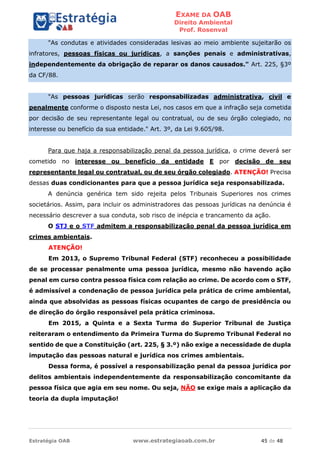 EXAME DA OAB
Direito Ambiental
Prof. Rosenval
Estratégia OAB www.estrategiaoab.com.br 45 de 48
"As condutas e atividades consideradas lesivas ao meio ambiente sujeitarão os
infratores, pessoas físicas ou jurídicas, a sanções penais e administrativas,
independentemente da obrigação de reparar os danos causados." Art. 225, §3º
da CF/88.
"As pessoas jurídicas serão responsabilizadas administrativa, civil e
penalmente conforme o disposto nesta Lei, nos casos em que a infração seja cometida
por decisão de seu representante legal ou contratual, ou de seu órgão colegiado, no
interesse ou benefício da sua entidade." Art. 3º, da Lei 9.605/98.
Para que haja a responsabilização penal da pessoa jurídica, o crime deverá ser
cometido no interesse ou benefício da entidade E por decisão de seu
representante legal ou contratual, ou de seu órgão colegiado. ATENÇÃO! Precisa
dessas duas condicionantes para que a pessoa jurídica seja responsabilizada.
A denúncia genérica tem sido rejeita pelos Tribunais Superiores nos crimes
societários. Assim, para incluir os administradores das pessoas jurídicas na denúncia é
necessário descrever a sua conduta, sob risco de inépcia e trancamento da ação.
O STJ e o STF admitem a responsabilização penal da pessoa jurídica em
crimes ambientais.
ATENÇÃO!
Em 2013, o Supremo Tribunal Federal (STF) reconheceu a possibilidade
de se processar penalmente uma pessoa jurídica, mesmo não havendo ação
penal em curso contra pessoa física com relação ao crime. De acordo com o STF,
é admissível a condenação de pessoa jurídica pela prática de crime ambiental,
ainda que absolvidas as pessoas físicas ocupantes de cargo de presidência ou
de direção do órgão responsável pela prática criminosa.
Em 2015, a Quinta e a Sexta Turma do Superior Tribunal de Justiça
reiteraram o entendimento da Primeira Turma do Supremo Tribunal Federal no
sentido de que a Constituição (art. 225, § 3.º) não exige a necessidade de dupla
imputação das pessoas natural e jurídica nos crimes ambientais.
Dessa forma, é possível a responsabilização penal da pessoa jurídica por
delitos ambientais independentemente da responsabilização concomitante da
pessoa física que agia em seu nome. Ou seja, NÃO se exige mais a aplicação da
teoria da dupla imputação!
 