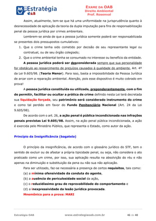 EXAME DA OAB
Direito Ambiental
Prof. Rosenval
Estratégia OAB www.estrategiaoab.com.br 46 de 48
Assim, atualmente, tem-se que há uma uniformidade na jurisprudência quanto à
desnecessidade de aplicação da teoria da dupla imputação para fins de responsabilização
penal da pessoa jurídica por crimes ambientais.
Lembrem-se ainda de que a pessoa jurídica somente poderá ser responsabilizada
se presentes dois pressupostos cumulativos:
1. Que o crime tenha sido cometido por decisão de seu representante legal ou
contratual, ou de seu órgão colegiado;
2. Que o crime ambiental tenha se consumado no interesse ou benefício da entidade.
A pessoa jurídica poderá ser desconsiderada sempre que sua personalidade
for obstáculo ao ressarcimento de prejuízos causados à qualidade do ambiente, Art. 4º
da Lei 9.605/98. (Teoria Menor). Para isso, basta a impossibilidade da Pessoa Jurídica
de arcar com a reparação ambiental. Atenção, pois esse dispositivo é muito cobrado em
prova!
A pessoa jurídica constituída ou utilizada, preponderantemente, com o fim
de permitir, facilitar ou ocultar a prática de crime definido nesta Lei terá decretada
sua liquidação forçada, seu patrimônio será considerado instrumento do crime
e como tal perdido em favor do Fundo Penitenciário Nacional (Art. 24 da Lei
9.605/98).
De acordo com o art. 26, a ação penal é pública incondicionada nas infrações
penais previstas Lei 9.605/98. Assim, na ação penal pública incondicionada, a ação
é exercida pelo Ministério Público, que representa o Estado, como autor da ação.
Princípio da Insignificância (bagatela)
O princípio da insignificância, de acordo com o glossário jurídico do STF, tem o
sentido de excluir ou de afastar a própria tipicidade penal, ou seja, não considera o ato
praticado como um crime, por isso, sua aplicação resulta na absolvição do réu e não
apenas na diminuição e substituição da pena ou não sua não aplicação.
Para ser utilizado, faz-se necessária a presença de certos requisitos, tais como:
(a) a mínima ofensividade da conduta do agente,
(b) a ausência de periculosidade social da ação,
(c) o reduzidíssimo grau de reprovabilidade do comportamento e
(d) a inexpressividade da lesão jurídica provocada.
Mnemônico para a prova: MARI
 