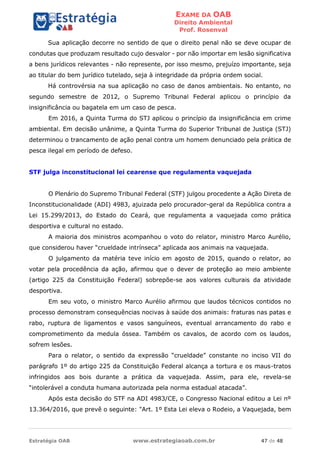 EXAME DA OAB
Direito Ambiental
Prof. Rosenval
Estratégia OAB www.estrategiaoab.com.br 47 de 48
Sua aplicação decorre no sentido de que o direito penal não se deve ocupar de
condutas que produzam resultado cujo desvalor - por não importar em lesão significativa
a bens jurídicos relevantes - não represente, por isso mesmo, prejuízo importante, seja
ao titular do bem jurídico tutelado, seja à integridade da própria ordem social.
Há controvérsia na sua aplicação no caso de danos ambientais. No entanto, no
segundo semestre de 2012, o Supremo Tribunal Federal aplicou o princípio da
insignificância ou bagatela em um caso de pesca.
Em 2016, a Quinta Turma do STJ aplicou o princípio da insignificância em crime
ambiental. Em decisão unânime, a Quinta Turma do Superior Tribunal de Justiça (STJ)
determinou o trancamento de ação penal contra um homem denunciado pela prática de
pesca ilegal em período de defeso.
STF julga inconstitucional lei cearense que regulamenta vaquejada
O Plenário do Supremo Tribunal Federal (STF) julgou procedente a Ação Direta de
Inconstitucionalidade (ADI) 4983, ajuizada pelo procurador-geral da República contra a
Lei 15.299/2013, do Estado do Ceará, que regulamenta a vaquejada como prática
desportiva e cultural no estado.
A maioria dos ministros acompanhou o voto do relator, ministro Marco Aurélio,
que considerou haver “crueldade intrínseca” aplicada aos animais na vaquejada.
O julgamento da matéria teve início em agosto de 2015, quando o relator, ao
votar pela procedência da ação, afirmou que o dever de proteção ao meio ambiente
(artigo 225 da Constituição Federal) sobrepõe-se aos valores culturais da atividade
desportiva.
Em seu voto, o ministro Marco Aurélio afirmou que laudos técnicos contidos no
processo demonstram consequências nocivas à saúde dos animais: fraturas nas patas e
rabo, ruptura de ligamentos e vasos sanguíneos, eventual arrancamento do rabo e
comprometimento da medula óssea. Também os cavalos, de acordo com os laudos,
sofrem lesões.
Para o relator, o sentido da expressão “crueldade” constante no inciso VII do
parágrafo 1º do artigo 225 da Constituição Federal alcança a tortura e os maus-tratos
infringidos aos bois durante a prática da vaquejada. Assim, para ele, revela-se
“intolerável a conduta humana autorizada pela norma estadual atacada”.
Após esta decisão do STF na ADI 4983/CE, o Congresso Nacional editou a Lei nº
13.364/2016, que prevê o seguinte: "Art. 1º Esta Lei eleva o Rodeio, a Vaquejada, bem
 