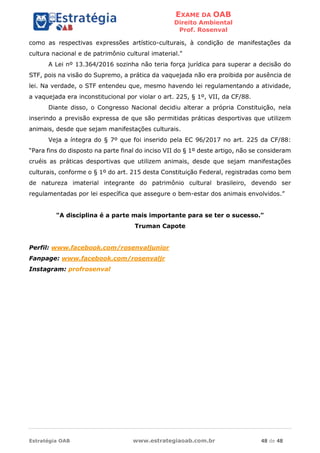 EXAME DA OAB
Direito Ambiental
Prof. Rosenval
Estratégia OAB www.estrategiaoab.com.br 48 de 48
como as respectivas expressões artístico-culturais, à condição de manifestações da
cultura nacional e de patrimônio cultural imaterial."
A Lei nº 13.364/2016 sozinha não teria força jurídica para superar a decisão do
STF, pois na visão do Supremo, a prática da vaquejada não era proibida por ausência de
lei. Na verdade, o STF entendeu que, mesmo havendo lei regulamentando a atividade,
a vaquejada era inconstitucional por violar o art. 225, § 1º, VII, da CF/88.
Diante disso, o Congresso Nacional decidiu alterar a própria Constituição, nela
inserindo a previsão expressa de que são permitidas práticas desportivas que utilizem
animais, desde que sejam manifestações culturais.
Veja a íntegra do § 7º que foi inserido pela EC 96/2017 no art. 225 da CF/88:
“Para fins do disposto na parte final do inciso VII do § 1º deste artigo, não se consideram
cruéis as práticas desportivas que utilizem animais, desde que sejam manifestações
culturais, conforme o § 1º do art. 215 desta Constituição Federal, registradas como bem
de natureza imaterial integrante do patrimônio cultural brasileiro, devendo ser
regulamentadas por lei específica que assegure o bem-estar dos animais envolvidos.”
"A disciplina é a parte mais importante para se ter o sucesso."
Truman Capote
Perfil: www.facebook.com/rosenvaljunior
Fanpage: www.facebook.com/rosenvaljr
Instagram: profrosenval
 