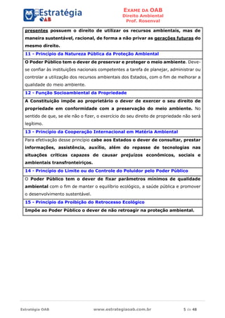 EXAME DA OAB
Direito Ambiental
Prof. Rosenval
Estratégia OAB www.estrategiaoab.com.br 5 de 48
presentes possuem o direito de utilizar os recursos ambientais, mas de
maneira sustentável, racional, de forma a não privar as gerações futuras do
mesmo direito.
11 - Princípio da Natureza Pública da Proteção Ambiental
O Poder Público tem o dever de preservar e proteger o meio ambiente. Deve-
se confiar às instituições nacionais competentes a tarefa de planejar, administrar ou
controlar a utilização dos recursos ambientais dos Estados, com o fim de melhorar a
qualidade do meio ambiente.
12 - Função Socioambiental da Propriedade
A Constituição impõe ao proprietário o dever de exercer o seu direito de
propriedade em conformidade com a preservação do meio ambiente. No
sentido de que, se ele não o fizer, o exercício do seu direito de propriedade não será
legítimo.
13 - Princípio da Cooperação Internacional em Matéria Ambiental
Para efetivação desse princípio cabe aos Estados o dever de consultar, prestar
informações, assistência, auxílio, além do repasse de tecnologias nas
situações críticas capazes de causar prejuízos econômicos, sociais e
ambientais transfronteiriços.
14 - Princípio do Limite ou do Controle do Poluidor pelo Poder Público
O Poder Público tem o dever de fixar parâmetros mínimos de qualidade
ambiental com o fim de manter o equilíbrio ecológico, a saúde pública e promover
o desenvolvimento sustentável.
15 - Princípio da Proibição do Retrocesso Ecológico
Impõe ao Poder Público o dever de não retroagir na proteção ambiental.
 