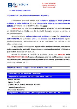 EXAME DA OAB
Direito Ambiental
Prof. Rosenval
Estratégia OAB www.estrategiaoab.com.br 6 de 48
 Meio Ambiente na CF88
Competências Constitucionais em Matéria Ambiental
É importante que vocês saibam que compete a TODOS os entes políticos
proteger o meio ambiente (é uma competência material ou administrativa
COMUM, prevista no art. 23 da CF/88). Essa é a regra!
A exceção é que determinadas competências materiais ou administrativas
são EXCLUSIVAS da União, art. 21 da CF/88. Exemplo: explorar os serviços e
instalações nucleares.
No que se refere a legislar sobre meio ambiente, a regra é a competência
CONCORRENTE, na qual cabe à União, aos estados e ao Distrito Federal legislar
sobre meio ambiente, conforme dispõe o art. 24 da CF/88. Nesse caso, compete à União
editar normas gerais.
Os municípios também podem legislar sobre meio ambiente em se tratando
de interesse local e no intuito de suplementar a legislação estadual e federal no
que couber, de acordo com o art. 30.
No que diz respeito à competência legislativa, temos uma exceção: cabe
PRIVATIVAMENTE à União legislar sobre águas, energia, jazidas, minas e outros
recursos minerais e também sobre atividades nucleares de qualquer natureza,
conforme preceitua o art. 22.
RESUMÃO sobre as competências em Matéria Ambiental
COMPETÊNCIAS EM MATÉRIA AMBIENTAL
Competência Legislativa PRIVATIVA da União – Art. 22
Direito Agrário
Águas, Energia
Jazidas, Minas, outros Recursos Minerais
Populações Indígenas
Atividades Nucleares
Competência Administrativa (Material) EXCLUSIVA da União – Art. 21
 