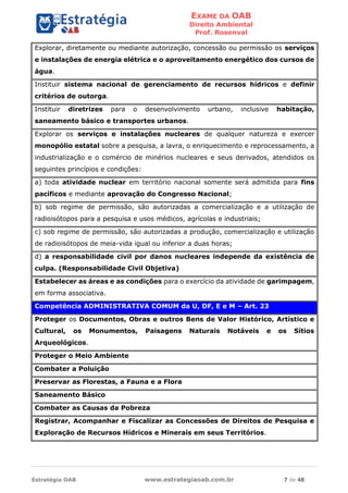 EXAME DA OAB
Direito Ambiental
Prof. Rosenval
Estratégia OAB www.estrategiaoab.com.br 7 de 48
Explorar, diretamente ou mediante autorização, concessão ou permissão os serviços
e instalações de energia elétrica e o aproveitamento energético dos cursos de
água.
Instituir sistema nacional de gerenciamento de recursos hídricos e definir
critérios de outorga.
Instituir diretrizes para o desenvolvimento urbano, inclusive habitação,
saneamento básico e transportes urbanos.
Explorar os serviços e instalações nucleares de qualquer natureza e exercer
monopólio estatal sobre a pesquisa, a lavra, o enriquecimento e reprocessamento, a
industrialização e o comércio de minérios nucleares e seus derivados, atendidos os
seguintes princípios e condições:
a) toda atividade nuclear em território nacional somente será admitida para fins
pacíficos e mediante aprovação do Congresso Nacional;
b) sob regime de permissão, são autorizadas a comercialização e a utilização de
radioisótopos para a pesquisa e usos médicos, agrícolas e industriais;
c) sob regime de permissão, são autorizadas a produção, comercialização e utilização
de radioisótopos de meia-vida igual ou inferior a duas horas;
d) a responsabilidade civil por danos nucleares independe da existência de
culpa. (Responsabilidade Civil Objetiva)
Estabelecer as áreas e as condições para o exercício da atividade de garimpagem,
em forma associativa.
Competência ADMINISTRATIVA COMUM da U, DF, E e M – Art. 23
Proteger os Documentos, Obras e outros Bens de Valor Histórico, Artístico e
Cultural, os Monumentos, Paisagens Naturais Notáveis e os Sítios
Arqueológicos.
Proteger o Meio Ambiente
Combater a Poluição
Preservar as Florestas, a Fauna e a Flora
Saneamento Básico
Combater as Causas da Pobreza
Registrar, Acompanhar e Fiscalizar as Concessões de Direitos de Pesquisa e
Exploração de Recursos Hídricos e Minerais em seus Territórios.
 