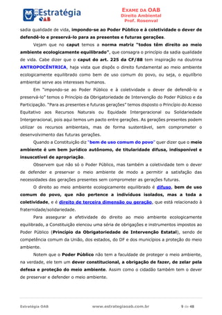 EXAME DA OAB
Direito Ambiental
Prof. Rosenval
Estratégia OAB www.estrategiaoab.com.br 9 de 48
sadia qualidade de vida, impondo-se ao Poder Público e à coletividade o dever de
defendê-lo e preservá-lo para as presentes e futuras gerações.
Vejam que no caput temos a norma matriz “todos têm direito ao meio
ambiente ecologicamente equilibrado”, que consagra o princípio da sadia qualidade
de vida. Cabe dizer que o caput do art. 225 da CF/88 tem inspiração na doutrina
ANTROPOCÊNTRICA, haja vista que dispôs o direito fundamental ao meio ambiente
ecologicamente equilibrado como bem de uso comum do povo, ou seja, o equilíbrio
ambiental serve aos interesses humanos.
Em “impondo-se ao Poder Público e à coletividade o dever de defendê-lo e
preservá-lo” temos o Princípio da Obrigatoriedade de Intervenção do Poder Público e da
Participação. “Para as presentes e futuras gerações” temos disposto o Princípio do Acesso
Equitativo aos Recursos Naturais ou Equidade Intergeracional ou Solidariedade
Intergeracional, pois aqui temos um pacto entre gerações. As gerações presentes podem
utilizar os recursos ambientais, mas de forma sustentável, sem comprometer o
desenvolvimento das futuras gerações.
Quando a Constituição diz “bem de uso comum do povo” quer dizer que o meio
ambiente é um bem jurídico autônomo, de titularidade difusa, indisponível e
insuscetível de apropriação.
Observem que não só o Poder Público, mas também a coletividade tem o dever
de defender e preservar o meio ambiente de modo a permitir a satisfação das
necessidades das gerações presentes sem comprometer as gerações futuras.
O direito ao meio ambiente ecologicamente equilibrado é difuso, bem de uso
comum do povo, que não pertence a indivíduos isolados, mas a toda a
coletividade, e é direito de terceira dimensão ou geração, que está relacionado à
fraternidade/solidariedade.
Para assegurar a efetividade do direito ao meio ambiente ecologicamente
equilibrado, a Constituição elencou uma séria de obrigações e instrumentos impostos ao
Poder Público (Princípio da Obrigatoriedade de Intervenção Estatal), sendo de
competência comum da União, dos estados, do DF e dos municípios a proteção do meio
ambiente.
Notem que o Poder Público não tem a faculdade de proteger o meio ambiente,
na verdade, ele tem um dever constitucional, a obrigação de fazer, de zelar pela
defesa e proteção do meio ambiente. Assim como o cidadão também tem o dever
de preservar e defender o meio ambiente.
 