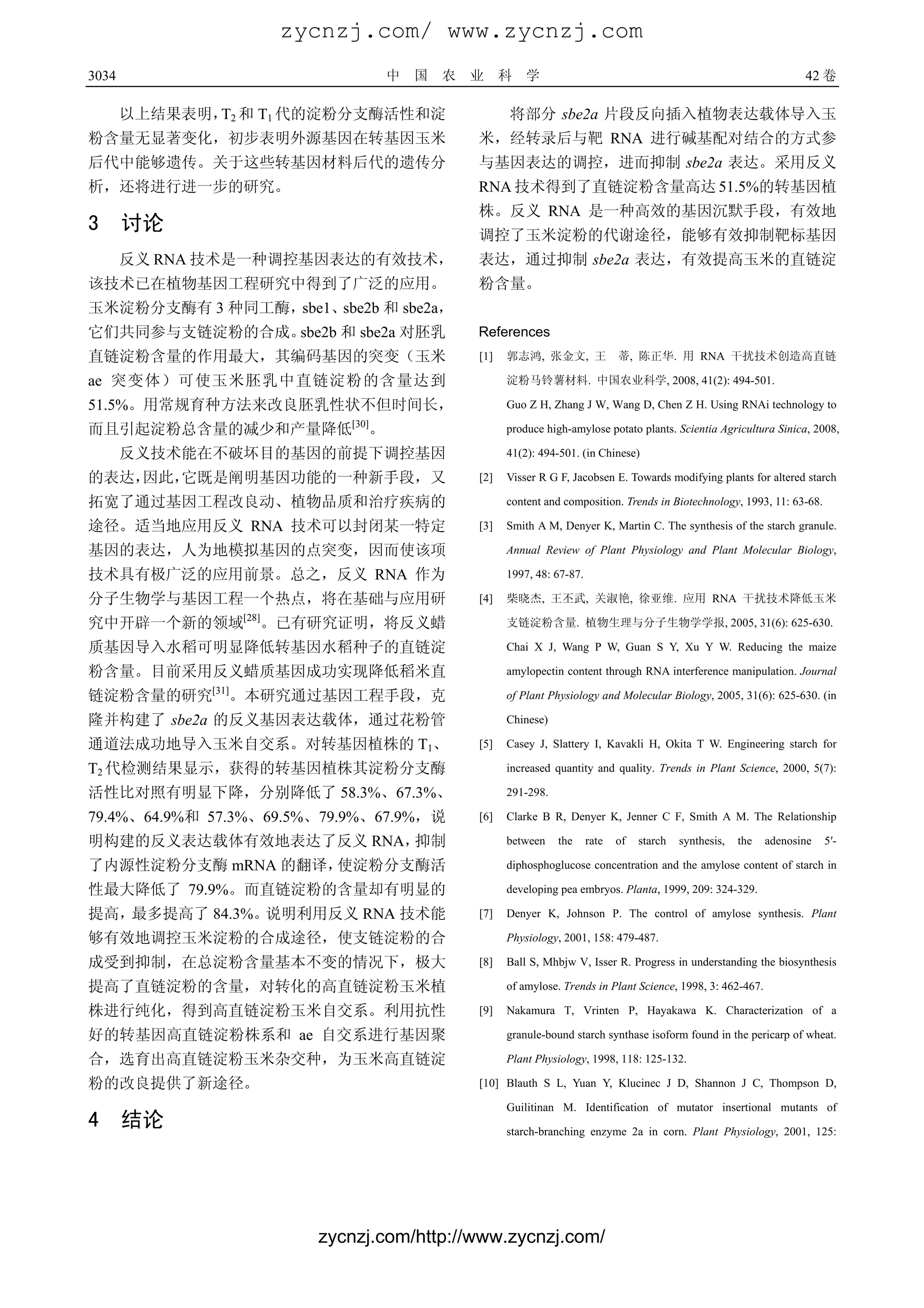 zycnzj.com/ www.zycnzj.com
3034                                    中   国   农   业     科   学                                                             42 卷

       以上结果表明， 2 和 T1 代的淀粉分支酶活性和淀
              T                                           将部分 sbe2a 片段反向插入植物表达载体导入玉
粉含量无显著变化，初步表明外源基因在转基因玉米                             米，经转录后与靶 RNA 进行碱基配对结合的方式参
后代中能够遗传。关于这些转基因材料后代的遗传分                             与基因表达的调控，进而抑制 sbe2a 表达。采用反义
析，还将进行进一步的研究。                                       RNA 技术得到了直链淀粉含量高达 51.5%的转基因植
                                                    株。反义 RNA 是一种高效的基因沉默手段，有效地
3      讨论                                           调控了玉米淀粉的代谢途径，能够有效抑制靶标基因
       反义 RNA 技术是一种调控基因表达的有效技术，                     表达，通过抑制 sbe2a 表达，有效提高玉米的直链淀
该技术已在植物基因工程研究中得到了广泛的应用。                             粉含量。
玉米淀粉分支酶有 3 种同工酶，sbe1、sbe2b 和 sbe2a，
它们共同参与支链淀粉的合成。sbe2b 和 sbe2a 对胚乳                     References
直链淀粉含量的作用最大，其编码基因的突变（玉米                             [1]   郭志鸿, 张金文, 王               蒂, 陈正华. 用 RNA 干扰技术创造高直链

ae 突变体）可使玉米胚乳中直链淀粉的含量达到                                   淀粉马铃薯材料. 中国农业科学, 2008, 41(2): 494-501.

51.5%。用常规育种方法来改良胚乳性状不但时间长，                                Guo Z H, Zhang J W, Wang D, Chen Z H. Using RNAi technology to
                                 [30]
而且引起淀粉总含量的减少和产量降低                   。                     produce high-amylose potato plants. Scientia Agricultura Sinica, 2008,

       反义技术能在不破坏目的基因的前提下调控基因                              41(2): 494-501. (in Chinese)

的表达，因此，它既是阐明基因功能的一种新手段，又                            [2]   Visser R G F, Jacobsen E. Towards modifying plants for altered starch

拓宽了通过基因工程改良动、植物品质和治疗疾病的                                   content and composition. Trends in Biotechnology, 1993, 11: 63-68.

途径。适当地应用反义 RNA 技术可以封闭某一特定                           [3]   Smith A M, Denyer K, Martin C. The synthesis of the starch granule.

基因的表达，人为地模拟基因的点突变，因而使该项                                   Annual Review of Plant Physiology and Plant Molecular Biology,

技术具有极广泛的应用前景。总之，反义 RNA 作为                                 1997, 48: 67-87.

分子生物学与基因工程一个热点，将在基础与应用研                             [4]   柴晓杰, 王丕武, 关淑艳, 徐亚维. 应用 RNA 干扰技术降低玉米
                     [28]
究中开辟一个新的领域              。已有研究证明，将反义蜡                      支链淀粉含量. 植物生理与分子生物学学报, 2005, 31(6): 625-630.

质基因导入水稻可明显降低转基因水稻种子的直链淀                                   Chai X J, Wang P W, Guan S Y, Xu Y W. Reducing the maize

粉含量。目前采用反义蜡质基因成功实现降低稻米直                                   amylopectin content through RNA interference manipulation. Journal
              [31]
链淀粉含量的研究         。本研究通过基因工程手段，克                           of Plant Physiology and Molecular Biology, 2005, 31(6): 625-630. (in

隆并构建了 sbe2a 的反义基因表达载体，通过花粉管                               Chinese)

通道法成功地导入玉米自交系。对转基因植株的 T1、                           [5]   Casey J, Slattery I, Kavakli H, Okita T W. Engineering starch for

T2 代检测结果显示，获得的转基因植株其淀粉分支酶                                 increased quantity and quality. Trends in Plant Science, 2000, 5(7):

活性比对照有明显下降，分别降低了 58.3%、67.3%、                             291-298.

79.4%、64.9%和 57.3%、69.5%、79.9%、67.9%，说              [6]   Clarke B R, Denyer K, Jenner C F, Smith A M. The Relationship

明构建的反义表达载体有效地表达了反义 RNA，抑制                                 between    the     rate   of   starch   synthesis,   the   adenosine   5′-

了内源性淀粉分支酶 mRNA 的翻译，使淀粉分支酶活                                diphosphoglucose concentration and the amylose content of starch in

性最大降低了 79.9%。而直链淀粉的含量却有明显的                                developing pea embryos. Planta, 1999, 209: 324-329.

提高，最多提高了 84.3%。说明利用反义 RNA 技术能                       [7]   Denyer K, Johnson P. The control of amylose synthesis. Plant

够有效地调控玉米淀粉的合成途径，使支链淀粉的合                                   Physiology, 2001, 158: 479-487.

成受到抑制，在总淀粉含量基本不变的情况下，极大                             [8]   Ball S, Mhbjw V, Isser R. Progress in understanding the biosynthesis

提高了直链淀粉的含量，对转化的高直链淀粉玉米植                                   of amylose. Trends in Plant Science, 1998, 3: 462-467.

株进行纯化，得到高直链淀粉玉米自交系。利用抗性                             [9]   Nakamura T, Vrinten P, Hayakawa K. Characterization of a

好的转基因高直链淀粉株系和 ae 自交系进行基因聚                                 granule-bound starch synthase isoform found in the pericarp of wheat.

合，选育出高直链淀粉玉米杂交种，为玉米高直链淀                                   Plant Physiology, 1998, 118: 125-132.

粉的改良提供了新途径。                                         [10] Blauth S L, Yuan Y, Klucinec J D, Shannon J C, Thompson D,

                                                          Guilitinan M. Identification of mutator insertional mutants of
4      结论                                                 starch-branching enzyme 2a in corn. Plant Physiology, 2001, 125:




                              zycnzj.com/http://www.zycnzj.com/
 