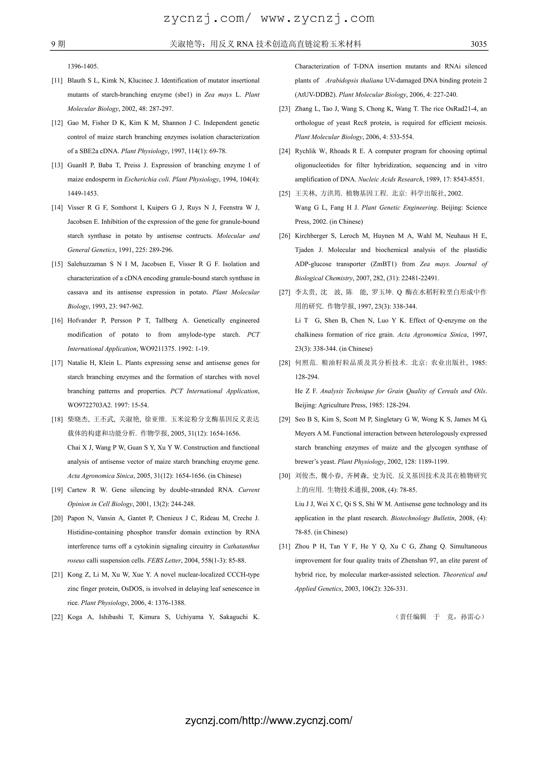 zycnzj.com/ www.zycnzj.com
9期                                         关淑艳等：用反义 RNA 技术创造高直链淀粉玉米材料                                                                                3035

     1396-1405.                                                                      Characterization of T-DNA insertion mutants and RNAi silenced

[11] Blauth S L, Kimk N, Klucinec J. Identification of mutator insertional           plants of Arabidopsis thaliana UV-damaged DNA binding protein 2

     mutants of starch-branching enzyme (sbe1) in Zea mays L. Plant                  (AtUV-DDB2). Plant Molecular Biology, 2006, 4: 227-240.

     Molecular Biology, 2002, 48: 287-297.                                      [23] Zhang L, Tao J, Wang S, Chong K, Wang T. The rice OsRad21-4, an

[12] Gao M, Fisher D K, Kim K M, Shannon J C. Independent genetic                    orthologue of yeast Rec8 protein, is required for efficient meiosis.

     control of maize starch branching enzymes isolation characterization            Plant Molecular Biology, 2006, 4: 533-554.

     of a SBE2a cDNA. Plant Physiology, 1997, 114(1): 69-78.                    [24] Rychlik W, Rhoads R E. A computer program for choosing optimal

[13] GuanH P, Baba T, Preiss J. Expression of branching enzyme Ι of                  oligonucleotides for filter hybridization, sequencing and in vitro

     maize endosperm in Escherichia coli. Plant Physiology, 1994, 104(4):            amplification of DNA. Nucleic Acids Research, 1989, 17: 8543-8551.

     1449-1453.                                                                 [25] 王关林, 方洪筠. 植物基因工程. 北京: 科学出版社, 2002.

[14] Visser R G F, Somhorst I, Kuipers G J, Ruys N J, Feenstra W J,                  Wang G L, Fang H J. Plant Genetic Engineering. Beijing: Science

     Jacobsen E. Inhibition of the expression of the gene for granule-bound          Press, 2002. (in Chinese)

     starch synthase in potato by antisense contructs. Molecular and            [26] Kirchberger S, Leroch M, Huynen M A, Wahl M, Neuhaus H E,

     General Genetics, 1991, 225: 289-296.                                           Tjaden J. Molecular and biochemical analysis of the plastidic

[15] Salehuzzaman S N I M, Jacobsen E, Visser R G F. Isolation and                   ADP-glucose transporter (ZmBT1) from Zea mays. Journal of

     characterization of a cDNA encoding granule-bound starch synthase in            Biological Chemistry, 2007, 282, (31): 22481-22491.

     cassava and its antisense expression in potato. Plant Molecular            [27] 李太贵, 沈        波, 陈     能, 罗玉坤. Q 酶在水稻籽粒垩白形成中作

     Biology, 1993, 23: 947-962.                                                     用的研究. 作物学报, 1997, 23(3): 338-344.

[16] Hofvander P, Persson P T, Tallberg A. Genetically engineered                    Li T G, Shen B, Chen N, Luo Y K. Effect of Q-enzyme on the

     modification   of   potato    to   from   amylode-type   starch.     PCT        chalkiness formation of rice grain. Acta Agronomica Sinica, 1997,

     International Application, WO9211375. 1992: 1-19.                               23(3): 338-344. (in Chinese)

[17] Natalie H, Klein L. Plants expressing sense and antisense genes for        [28] 何照范. 粮油籽粒品质及其分析技术. 北京: 农业出版社, 1985:

     starch branching enzymes and the formation of starches with novel               128-294.

     branching patterns and properties. PCT International Application,               He Z F. Analysis Technique for Grain Quality of Cereals and Oils.

     WO9722703A2. 1997: 15-54.                                                       Beijing: Agriculture Press, 1985: 128-294.

[18] 柴晓杰, 王丕武, 关淑艳, 徐亚维. 玉米淀粉分支酶基因反义表达                                          [29] Seo B S, Kim S, Scott M P, Singletary G W, Wong K S, James M G,

     载体的构建和功能分析. 作物学报, 2005, 31(12): 1654-1656.                                      Meyers A M. Functional interaction between heterologously expressed

     Chai X J, Wang P W, Guan S Y, Xu Y W. Construction and functional               starch branching enzymes of maize and the glycogen synthase of

     analysis of antisense vector of maize starch branching enzyme gene.             brewer’s yeast. Plant Physiology, 2002, 128: 1189-1199.

     Acta Agronomica Sinica, 2005, 31(12): 1654-1656. (in Chinese)              [30] 刘俊杰, 魏小春, 齐树森, 史为民. 反义基因技术及其在植物研究

[19] Cartew R W. Gene silencing by double-stranded RNA. Current                      上的应用. 生物技术通报, 2008, (4): 78-85.

     Opinion in Cell Biology, 2001, 13(2): 244-248.                                  Liu J J, Wei X C, Qi S S, Shi W M. Antisense gene technology and its

[20] Papon N, Vansin A, Gantet P, Chenieux J C, Rideau M, Creche J.                  application in the plant research. Biotechnology Bulletin, 2008, (4):

     Histidine-containing phosphor transfer domain extinction by RNA                 78-85. (in Chinese)

     interference turns off a cytokinin signaling circuitry in Cathatanthus     [31] Zhou P H, Tan Y F, He Y Q, Xu C G, Zhang Q. Simultaneous

     roseus calli suspension cells. FEBS Letter, 2004, 558(1-3): 85-88.              improvement for four quality traits of Zhenshan 97, an elite parent of

[21] Kong Z, Li M, Xu W, Xue Y. A novel nuclear-localized CCCH-type                  hybrid rice, by molecular marker-assisted selection. Theoretical and

     zinc finger protein, OsDOS, is involved in delaying leaf senescence in          Applied Genetics, 2003, 106(2): 326-331.

     rice. Plant Physiology, 2006, 4: 1376-1388.

[22] Koga A, Ishibashi T, Kimura S, Uchiyama Y, Sakaguchi K.                                                            （责任编辑 于             竞，孙雷心）




                                                 zycnzj.com/http://www.zycnzj.com/
 